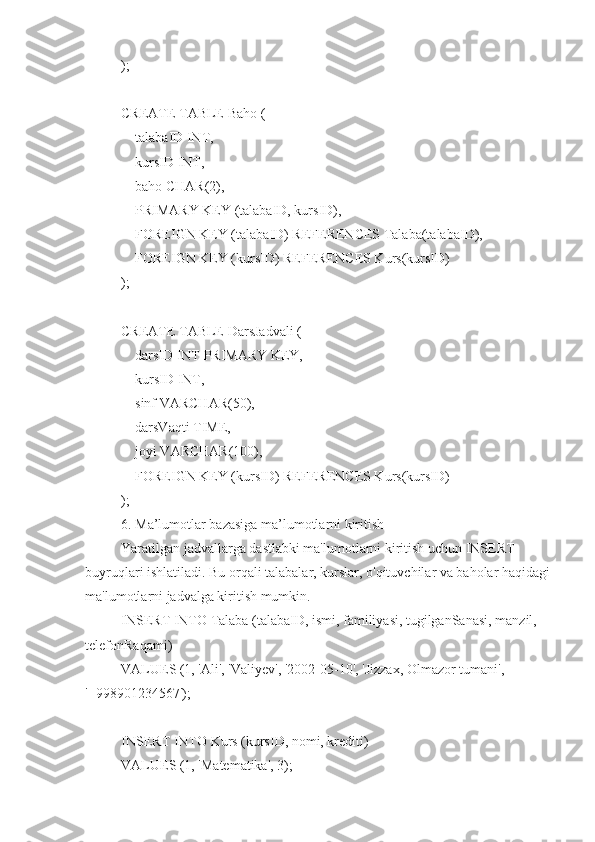 );
CREATE TABLE Baho (
    talabaID INT,
    kursID INT,
    baho CHAR(2),
    PRIMARY KEY (talabaID, kursID),
    FOREIGN KEY (talabaID) REFERENCES Talaba(talabaID),
    FOREIGN KEY (kursID) REFERENCES Kurs(kursID)
);
CREATE TABLE DarsJadvali (
    darsID INT PRIMARY KEY,
    kursID INT,
    sinf VARCHAR(50),
    darsVaqti TIME,
    joyi VARCHAR(100),
    FOREIGN KEY (kursID) REFERENCES Kurs(kursID)
);
6. Ma’lumotlar bazasiga ma’lumotlarni kiritish
Yaratilgan jadvallarga dastlabki ma'lumotlarni kiritish uchun INSERT 
buyruqlari ishlatiladi. Bu orqali talabalar, kurslar, o'qituvchilar va baholar haqidagi
ma'lumotlarni jadvalga kiritish mumkin.
INSERT INTO Talaba (talabaID, ismi, familiyasi, tugilganSanasi, manzil, 
telefonRaqami)
VALUES (1, 'Ali', 'Valiyev', '2002-05-10', ' Jizzax , Olmazor tumani', 
'+998901234567');
INSERT INTO Kurs (kursID, nomi, krediti)
VALUES (1, 'Matematika', 3); 