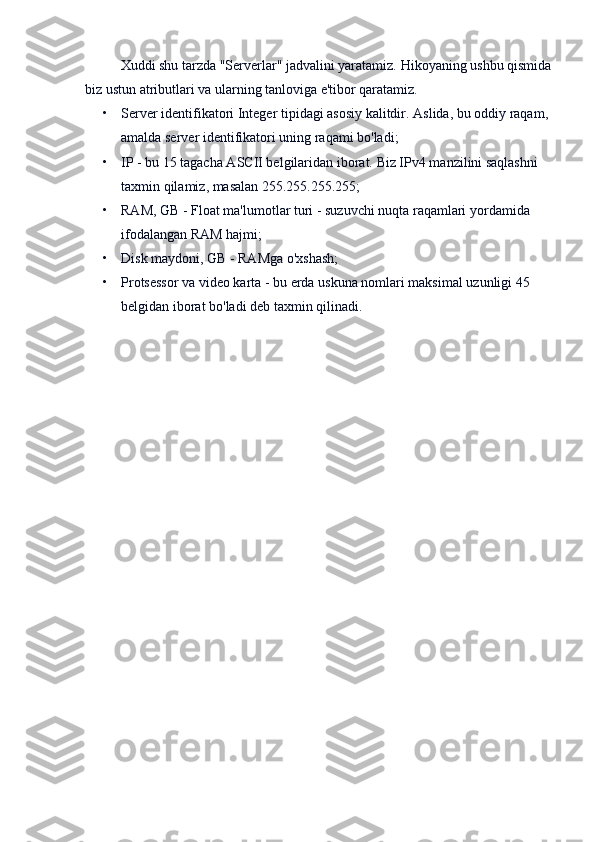 Xuddi shu tarzda "Serverlar" jadvalini yaratamiz.   Hikoyaning ushbu qismida
biz ustun atributlari va ularning tanloviga e'tibor qaratamiz.
• Server identifikatori   Integer tipidagi asosiy kalitdir.   Aslida, bu oddiy raqam, 
amalda server identifikatori uning raqami bo'ladi;
• IP   - bu 15 tagacha ASCII belgilaridan iborat.   Biz IPv4 manzilini saqlashni 
taxmin qilamiz, masalan 255.255.255.255;  
• RAM, GB   - Float ma'lumotlar turi - suzuvchi nuqta raqamlari yordamida 
ifodalangan RAM hajmi;
• Disk maydoni, GB   - RAMga o'xshash;
• Protsessor   va   video karta   - bu erda uskuna nomlari maksimal uzunligi 45 
belgidan iborat bo'ladi deb taxmin qilinadi. 