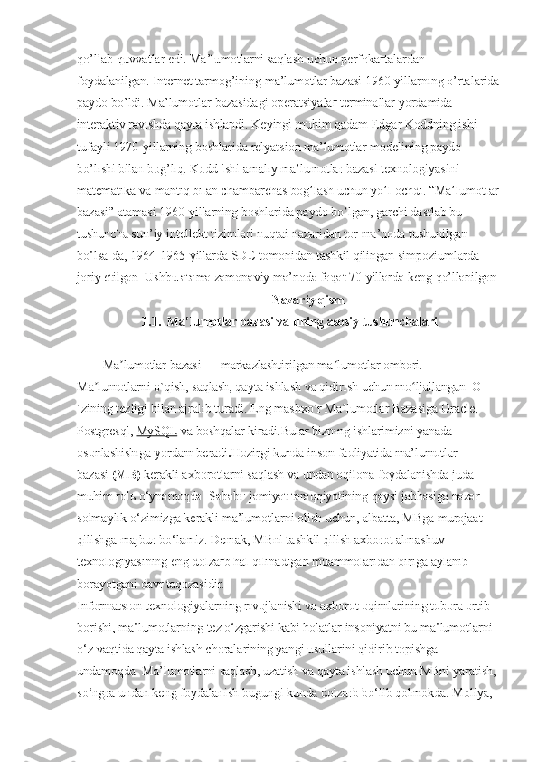 qo’llab-quvvatlar edi. Ma’lumotlarni saqlash uchun perfokartalardan 
foydalanilgan. Internet tarmog’ining ma’lumotlar bazasi 1960-yillarning o’rtalarida
paydo bo’ldi. Ma’lumotlar bazasidagi operatsiyalar terminallar yordamida 
interaktiv ravishda qayta ishlandi. Keyingi muhim qadam Edgar Koddning ishi 
tufayli 1970-yillarning boshlarida relyatsion ma’lumotlar modelining paydo 
bo’lishi bilan bog’liq. Kodd ishi amaliy ma’lumotlar bazasi texnologiyasini 
matematika va mantiq bilan chambarchas bog’lash uchun yo’l ochdi. “Ma’lumotlar
bazasi” atamasi 1960-yillarning boshlarida paydo bo’lgan, garchi dastlab bu 
tushuncha sun’iy intellekt tizimlari nuqtai nazaridan tor ma’noda tushunilgan 
bo’lsa-da, 1964-1965-yillarda SDC tomonidan tashkil qilingan simpoziumlarda 
joriy etilgan. Ushbu atama zamonaviy ma’noda faqat 70-yillarda keng qo’llanilgan.
Nazariy qism       
1.1.  Ma’lumotlar bazasi va uning asosiy tushunchalari
Ma lumotlar bazasiʼ   — markazlashtirilgan ma lumotlar ombori. 	ʼ
Ma lumotlarni o`qish, saqlash, qayta ishlash va qidirish uchun mo ljallangan. O	
ʼ ʻ
´zining tezligi bilan ajralib turadi. Eng mashxo´r Ma lumotlar Bazasiga 	
ʼ Oracle , 
Postgresql ,  MySQL  va boshqalar kiradi.Bular bizning ishlarimizni yanada 
osonlashishiga yordam beradi . Hozirgi kunda inson faoliyatida ma’lumotlar 
bazasi   (MB)   kerakli axborotlarni saqlash va undan oqilona foydalanishda juda 
muhim rol ь  o‘ynamoqda. Sababi: jamiyat taraqqiyotining qaysi jabhasiga nazar 
solmaylik o‘zimizga kerakli ma’lumotlarni olish uchun, albatta, MBga murojaat 
qilishga majbur bo‘lamiz. Demak, MBni tashkil qilish axborot almashuv 
texnologiyasining eng dolzarb hal qilinadigan muammolaridan biriga aylanib 
borayotgani davr taqozasidir.
Informatsion texnologiyalarning rivojlanishi va axborot oqimlarining tobora ortib 
borishi, ma’lumotlarning tez o‘zgarishi kabi holatlar insoniyatni bu ma’lumotlarni 
o‘z vaqtida qayta ishlash choralarining yangi usullarini qidirib topishga 
undamoqda. Ma’lumotlarni saqlash, uzatish va qayta ishlash uchun MBni yaratish, 
so‘ngra undan keng foydalanish bugungi kunda dolzarb bo‘lib qolmokda. Moliya,  