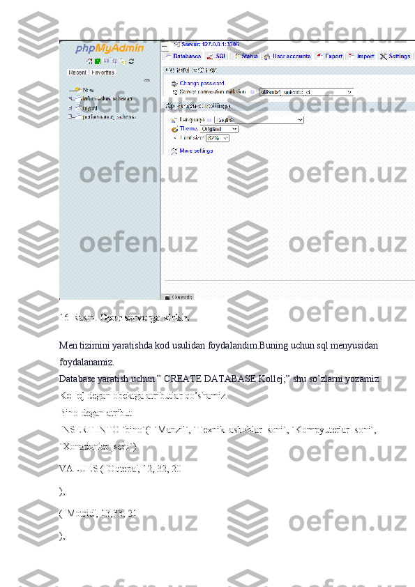 16-Rasm.  Open serverga kirish.
Men tizimini yaratishda kod usulidan foydalandim.Buning uchun sql menyusidan 
foydalanamiz.
Database yaratish uchun ” CREATE DATABASE  Kollej ;” shu so’zlarni yozamiz.
Kollej  degan obektga atributlar qo’shamiz.
Bino degan atribut
INSERT INTO `bino`(` `Manzil`, `Texnik_asboblar_soni`, `Kompyuterlar_soni`, 
`Xonadonlar_soni`)
VALUES ( 'Oqtepa', 12, 32, 20
) ,
(  'Motrid', 13,33, 21
) , 