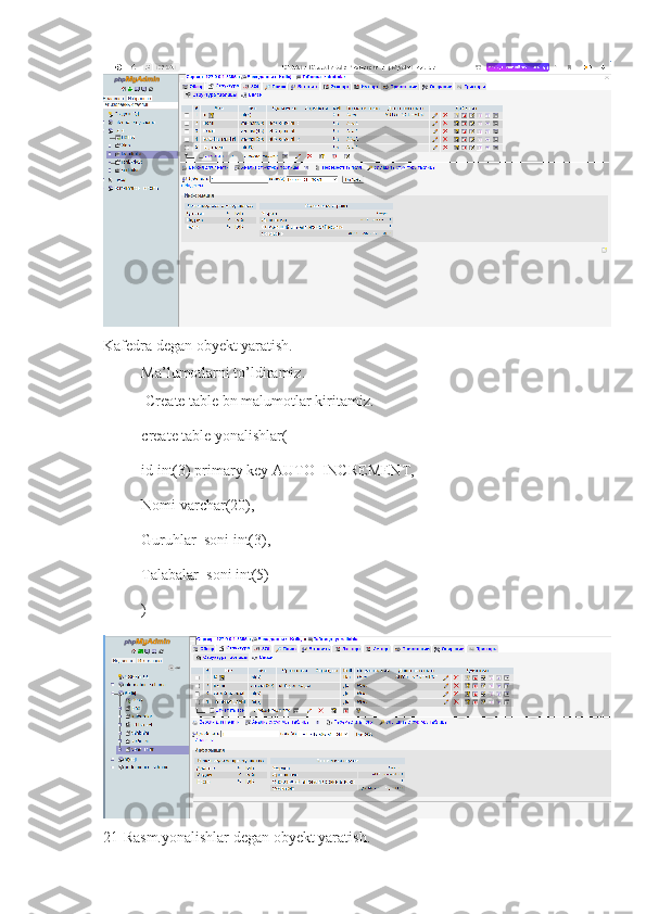 Kafedra degan obyekt yaratish.
Ma’lumotlarni to’ldiramiz.
Create table bn malumotlar kiritamiz.
create table yonalishlar(
id int(3) primary key AUTO_INCREMENT,
Nomi varchar(20),
Guruhlar_soni int(3),
Talabalar_soni int(5)
)
21- Rasm.yonalishlar  degan obyekt yaratish. 