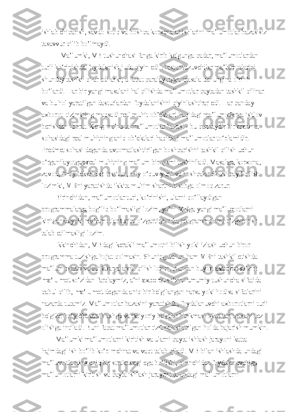 ishlab chiqarish, savdo-sotiq va boshqa korxonalar ishlarini ma’lumotlar bazasisiz 
tasavvur qilib bo‘lmaydi.
           Ma’lumki, MB tushunchasi fanga kirib kelgunga qadar, ma’lumotlardan 
turli ko‘rinishda foydalanish juda qiyin edi.  Dastur tuzuvchilar ma’lumotlarini 
shunday tashkil qilar edilarki, u faqat qaralayotgan masala uchungina o‘rinli 
bo‘lardi. Har bir yangi masalani hal qilishda ma’lumotlar qaytadan tashkil qilinar 
va bu hol yaratilgan dasturlardan foydalanishni qiyinlashtirar edi. Har qanday 
axborot    tizimining maqsadi real muhit ob’ektlari haqidagi ma’lumotlarga ishlov 
berishdan iborat. Keng ma’noda ma’lumotlar bazasi - bu qandaydir bir predmet 
sohasidagi real muhitning aniq ob’ektlari haqidagi ma’lumotlar to‘plamidir. 
Predmet sohasi deganda avtomatlashtirilgan boshqarishni tashkil qilish uchun 
o‘rganilayotgan real muhitning ma’lum bir qismi tushiniladi. Masalan, korxona, 
zavod, ilmiy tekshirish instituti, oliy o‘quv yurti va boshqalar.Shuni qayd qilish 
lozimki,   MB ni yaratishda ikkita muhim shartni hisobga olmoq zarur:
Birinchidan, ma’lumotlar turi, ko‘rinishi, ularni qo‘llaydigan    
programmalarga bog‘liq bo‘lmasligi lozim, ya’ni   MB ga yangi ma’lumotlarni 
kiritganda yoki ma’lumotlar turini o‘zgartirganda, programmalarni o‘zgartirish 
talab etilmasligi lozim.
Ikkinchidan, MBdagi kerakli ma’lumotni bilish yoki izlash uchun biror 
programma tuzishga hojat qolmasin. Shuning uchun ham   MB ni tashkil etishda 
ma’lum qonun va qoidalarga amal qilish lozim. Bundan buyon  axborot  so‘zini 
ma’lumot  so‘zidan farqlaymiz, a’ni  axborot  so‘zini umumiy tushuncha sifatida 
qabul qilib,  ma’lumot  deganda aniq bir belgilangan narsa yoki hodisa sifatlarini 
nazarda tutamiz. Ma’lumotlar bazasini yaratishda, foydalanuvchi axborotlarni turli 
belgilar bo‘yicha tartiblashga va ixtiyoriy belgilar birikmasi bilan tanlanmani tez 
olishga intiladi. Buni faqat ma’lumotlar tizilmalashtirilgan holda bajarish mumkin.
Ma’lumki ma’lumotlarni kiritish va ularni qayta ishlash jarayoni katta 
hajmdagi ish bo‘lib ko‘p mehnat va vaqt talab qiladi. MB bilan ishlashda undagi 
ma’lumotlarning aniq bir strukturagi ega bo‘lishi, birinchidan foydalanuvchiga 
ma’lumotlarni kiritish va qayta ishlash jarayonida undagi ma’lumotlarni  