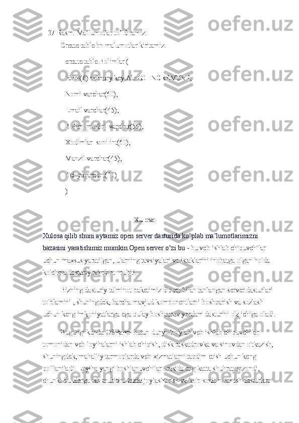 27-Rasm.  Ma’lumotlar to’ldiramiz.
Create table bn malumotlar kiritamiz.
create table Bolimlar (
id int(6) primary key AUTO_INCREMENT,
Nomi varchar(60),
Email varchar(45),
Bolim_mudiri  varchar(50),
Xodimlar_soni int(60),
Manzil varchar(45),
Tel_raqam int(10)
)
Xulosa
Xulosa qilib shuni aytamiz open server dasturida ko’plab ma’lumotlarimizni 
bazasini yaratishimiz mumkin.Open server o’zi bu -  bu veb-ishlab chiquvchilar 
uchun maxsus yaratilgan, ularning tavsiyalari va istaklarini inobatga olgan holda 
ko'chma dasturiy ta'minot muhiti.
Bizning dasturiy ta'minot paketimiz diqqat bilan tanlangan server dasturlari 
to'plamini   , shuningdek, barcha mavjud komponentlarni boshqarish va sozlash 
uchun keng imkoniyatlarga ega qulay boshqaruv yordam dasturini o'z ichiga oladi.
Bugungi kunda   OSPanel   butun dunyo bo'ylab veb-ishlab chiquvchilar 
tomonidan veb-loyihalarni ishlab chiqish, disk raskadrovka va sinovdan o'tkazish, 
shuningdek, mahalliy tarmoqlarda veb-xizmatlarni taqdim etish uchun keng 
qo'llaniladi.   Loyiha yangi boshlanuvchilar orasida eng katta shuhrat qozondi, 
chunki bu ularga ish muhitini tezda joylashtirish va ko'p sonli notanish dasturlarni  