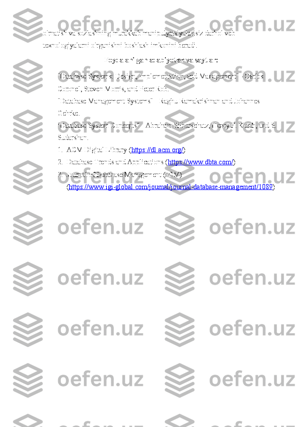 o'rnatish va sozlashning murakkab manipulyatsiyalarisiz darhol veb-
texnologiyalarni o'rganishni boshlash imkonini beradi.
Foydalanilgan adabiyotlar va saytlar:
"Database Systems: Design, Implementation, and Management" - Carlos 
Coronel, Steven Morris, and Peter Rob.
"Database Management Systems" - Raghu Ramakrishnan and Johannes 
Gehrke.
"Database System Concepts" - Abraham Silberschatz, Henry F. Korth, and S. 
Sudarshan.
1. ACM Digital Library ( https://dl.acm.org/ )
2. Database Trends and Applications ( https://www.dbta.com/ )
3. Journal of Database Management (JDM) 
( https://www.igi-global.com/journal/journal-database-management/1089 ) 