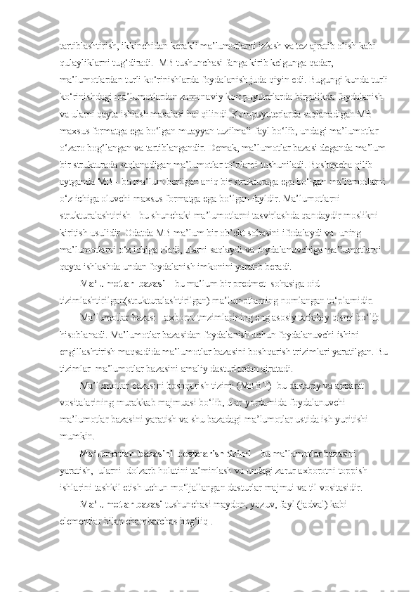 tartiblashtirish, ikkinchidan kerakli ma’lumotlarni izlash va tez ajratib olish kabi 
qulayliklarni tug‘diradi.    MB tushunchasi fanga kirib kelgunga qadar, 
ma’lumotlardan turli ko‘rinishlarda foydalanish juda qiyin edi. Bugungi kunda turli
ko‘rinishdagi ma’lumotlardan zamonaviy komp ь yuterlarda birgalikda foydalanish 
va ularni qayta ishlash masalasi hal qilindi. Komp ь yuterlarda saqlanadigan MB 
maxsus formatga ega bo‘lgan muayyan tuzilmali fayl bo‘lib, undagi ma’lumotlar 
o‘zaro bog‘langan va tartiblangandir. Demak, ma’lumotlar bazasi deganda ma’lum 
bir strukturada saqlanadigan ma’lumotlar to‘plami tushuniladi. Boshqacha qilib 
aytganda MB - bu ma’lum berilgan aniq bir strukturaga ega bo‘lgan ma’lumotlarni 
o‘z ichiga oluvchi maxsus formatga ega bo‘lgan fayldir. Ma’lumotlarni 
strukturalashtirish - bu shunchaki ma’lumotlarni tasvirlashda qandaydir moslikni 
kiritish usulidir. Odatda MB ma’lum bir ob’ekt sohasini ifodalaydi va    uning 
ma’lumotlarni o‘z ichiga oladi, ularni saqlaydi va foydalanuvchiga ma’lumotlarni 
qayta ishlashda undan foydalanish imkonini yaratib beradi.
Ma‘lumotlar     bazasi –  bu ma’lum bir predmet    sohasiga oid 
tizimlashtirilgan(strukturalashtirilgan) ma’lumotlarning nomlangan to‘plamidir.
Ma’lumotlar bazasi - axborot tmzimlarining eng asosiy tarkibiy qismi bo‘lib 
hisoblanadi. Ma’lumotlar bazasidan foydalanish uchun foydalanuvchi ishini 
engillashtirish maqsadida ma’lumotlar bazasini boshqarish trizimlari yaratilgan. Bu
tizimlar    ma’lumotlar bazasini amaliy dasturlardan ajratadi.
Ma’lumotlar bazasini boshqarish tizimi (MBBT) -bu dasturiy va apparat 
vositalarining murakkab majmuasi bo‘lib, ular yordamida foydalanuvchi 
ma’lumotlar bazasini yaratish va shu bazadagi ma’lumotlar ustida ish yuritishi 
mumkin. 
        Ma‘lumotlar     bazasini     boshqarish   tizimi –  bu ma’lumotlar bazasini 
yaratish,    ularni    dolzarb holatini ta’minlash va undagi zarur axborotni toppish 
ishlarini tashkil etish uchun mo‘ljallangan dasturlar majmui va til vositasidir.
Ma’lumotlar bazasi   tushunchasi maydon, yozuv, fayl (jadval) kabi 
elementlar bilan chambarchas bog‘liq . 