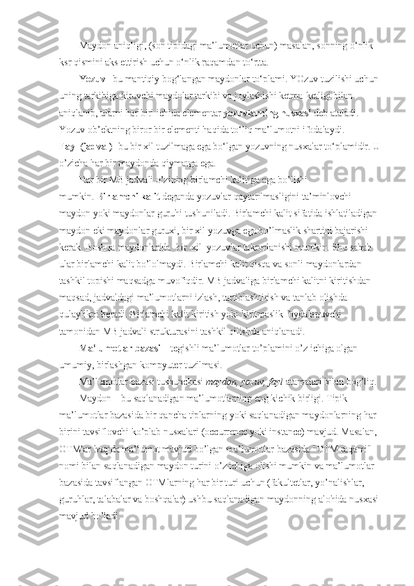 Maydon   aniqligi , (son tipidagi ma’lumotlar uchun) masalan, sonning o‘nlik 
ksr qismini aks ettirish uchun o‘nlik raqamdan to‘rtta.
Yozuv   –bu mantiqiy bog‘langan maydonlar to‘plami. YOzuv tuzilishi uchun 
uning tarkibiga kiruvchi maydolar tarkibi va joylashishi ketma-ketligi bilan 
aniqlanib, ularni har biri ichida elementar   yozuvlarning nusxasi   deb ataladi. 
Yozuv ob’ektning biror bir elementi haqida to‘liq ma’lumotni ifodalaydi.
Fayl (jadval)   -bu bir xil tuzilmaga ega bo‘lgan yozuvning nusxalar to‘plamidir. U 
o’zicha har bir maydonda qiymatga ega.
Har bir MB jadvali o’zining birlamchi kalitiga ega bo’lishi 
mumkin.   Birlamchi kalit   deganda yozuvlar qaytarilmasligini ta’minlovchi 
maydon yoki maydonlar guruhi tushuniladi. Birlamchi kalit sifatida ishlatiladigan 
maydon eki maydonlar guruxi, bir xil yozuvga ega bo’lmaslik shartini bajarishi 
kerak. Boshqa maydonlarida    bir    xil    yozuvlar takrorlanishi mumkin. Shu sabab 
ular birlamchi kalit bo’lolmaydi. Birlamchi kalit qisqa va sonli maydonlardan 
tashkil topishi maqsadga muvofiqdir. MB jadvaliga birlamchi kalitni kiritishdan 
maqsad, jadvaldagi ma’lumotlarni izlash, tartiblashtirish va tanlab olishda 
qulaylikni beradi. Birlamchi kalit kiritish yoki kiritmaslik foydalanuvchi 
tamonidan MB jadvali strukturasini tashkil qilishda aniqlanadi.
Ma’lumotlar bazasi –  tegishli ma’lumotlar to’plamini o’z ichiga olgan 
umumiy, birlashgan kompyuter tuzilmasi.
Ma’lumotlar bazasi tushunchasi  maydon, yozuv, fayl  atamalari bilan bog’liq.
Maydon – bu saqlanadigan ma’lumotlarning eng kichik birligi. Tipik 
ma’lumotlar bazasida bir qancha tiplarning yoki saqlanadigan maydonlarning har 
birini tavsiflovchi ko’plab nusxalari (occurrence yoki instance) mavjud. Masalan, 
OTMlar haqida ma’lumot mavjud bo’lgan ma’lumotlar bazasida "OTM raqami" 
nomi bilan saqlanadigan maydon turini o’z ichiga olishi mumkin va ma’lumotlar 
bazasida tavsiflangan OTMlarning har bir turi uchun (fakultetlar, yo’nalishlar, 
guruhlar, talabalar va boshqalar) ushbu saqlanadigan maydonning alohida nusxasi 
mavjud bo’ladi. 