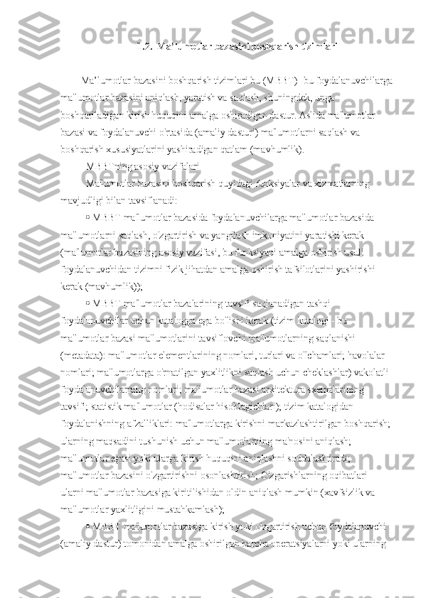 1.2.  Ma’lumotlar bazasini boshqarish tizimlari
Ma’lumotlar bazasini boshqarish tizimlari bu (MBBT)- bu foydalanuvchilarga
ma'lumotlar bazasini aniqlash, yaratish va saqlash, shuningdek, unga 
boshqariladigan kirish huquqini amalga oshiradigan dastur. Aslida ma'lumotlar 
bazasi va foydalanuvchi o'rtasida (amaliy dasturi) ma'lumotlarni saqlash va 
boshqarish xususiyatlarini yashiradigan qatlam (mavhumlik). 
MBBTning asosiy vazifalari 
Ma'lumotlar bazasini boshqarish quyidagi funksiyalar va xizmatlarning 
mavjudligi bilan tavsiflanadi: 
  MBBT ma'lumotlar bazasida foydalanuvchilarga ma'lumotlar bazasida 
ma'lumotlarni saqlash, o'zgartirish va yangilash imkoniyatini yaratishi kerak 
(ma'lumotlar bazasining asosiy vazifasi, bu funksiyani amalga oshirish usuli 
foydalanuvchidan tizimni fizik jihatdan amalga oshirish tafsilotlarini yashirishi 
kerak (mavhumlik)); 
  MBBT ma'lumotlar bazalarining tavsifi saqlanadigan tashqi 
foydalanuvchilar uchun katalogga ega bo'lishi kerak (tizim katalogi - bu 
ma'lumotlar bazasi ma'lumotlarini tavsiflovchi ma'lumotlarning saqlanishi 
(metadata): ma'lumotlar elementlarining nomlari, turlari va o'lchamlari; havolalar 
nomlari; ma'lumotlarga o'rnatilgan yaxlitlikni saqlash uchun cheklashlar) vakolatli 
foydalanuvchilarning nomlari; ma'lumotlar bazasi arxitektura sxemalarining 
tavsifi; statistik ma'lumotlar (hodisalar hisoblagichlari); tizim katalogidan 
foydalanishning afzalliklari: ma'lumotlarga kirishni markazlashtirilgan boshqarish; 
ularning maqsadini tushunish uchun ma'lumotlarning ma'nosini aniqlash; 
ma'lumotlar egasi yoki ularga kirish huquqini aniqlashni soddalashtiradi; 
ma'lumotlar bazasini o'zgartirishni osonlashtirish; O'zgarishlarning oqibatlari 
ularni ma'lumotlar bazasiga kiritilishidan oldin aniqlash mumkin (xavfsizlik va 
ma'lumotlar yaxlitligini mustahkamlash); 
  MBBT ma'lumotlar bazasiga kirish yoki o'zgartirish uchun foydalanuvchi 
(amaliy dastur) tomonidan amalga oshirilgan barcha operatsiyalarni yoki ularning  