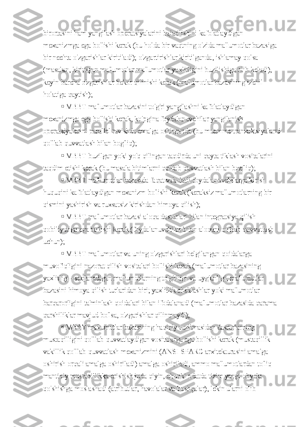 birortasini ham yangilash operatsiyalarini bajarilishini kafolatlaydigan 
mexanizmga ega bo'lishi kerak (bu holda bir vaqtning o'zida ma'lumotlar bazasiga 
bir nechta o'zgarishlar kiritiladi); o'zgartirishlar kiritilganda, ishlamay qolsa 
(masalan, kiritilgan ma'lumotlar ma'lumotlar yaxlitligini buzilishiga olib keladi), 
keyin barcha o'zgarishlar bekor qilinishi kerak (ma'lumotlar bazasining izchil 
holatiga qaytish); 
  MBBT ma'lumotlar bazasini to'g'ri yangilashni kafolatlaydigan 
mexanizmga ega bo'lishi kerak, ko'pgina foydalanuvchilar yangilanish 
operatsiyalarini parallel ravishda amalga oshirganda (bu muammo tranzaktsiyalarni
qo'llab-quvvatlash bilan bog'liq); 
  MBBT buzilgan yoki yo'q qilingan taqdirda uni qayta tiklash vositalarini 
taqdim etishi kerak (bu masala bitimlarni qo'llab-quvvatlash bilan bog'liq); 
  MBBT ma'lumotlar bazasida faqat vakolatli foydalanuvchilarga kirish 
huquqini kafolatlaydigan mexanizm bo'lishi kerak (keraksiz ma'lumotlarning bir 
qismini yashirish va ruxsatsiz kirishdan himoya qilish); 
  MBBT ma'lumotlar bazasi aloqa dasturlari bilan integratsiya qilish 
qobiliyatiga ega bo'lishi kerak (foydalanuvchilar bilan aloqani qo'llab-quvvatlash 
uchun); 
  MBBT ma'lumotlar va uning o'zgarishlari belgilangan qoidalarga 
muvofiqligini nazorat qilish vositalari bo'lishi kerak (ma'lumotlar bazasining 
yaxlitligi - saqlanadigan ma'lumotlarning to'g'riligi va uyg'unligi, ma'lumotlar 
bazasini himoya qilish turlaridan biri; yaxlitlik cheklashlar yoki ma'lumotlar 
barqarorligini ta'minlash qoidalari bilan ifodalanadi (ma'lumotlar bazasida qarama-
qarshiliklar mavjud bo'lsa, o'zgarishlar qilinmaydi); 
  MBBT ma'lumotlar bazasining haqiqiy tuzilmasidan dasturlarning 
mustaqilligini qo'llab-quvvatlaydigan vositalarga ega bo'lishi kerak (mustaqillik 
vakillik qo'llab-quvvatlash mexanizmini (ANSI-SPARC arxitekturasini amalga 
oshirish orqali amalga oshiriladi) amalga oshiriladi, ammo ma'lumotlardan to'liq 
mantiqiy mustaqillikka erishish juda qiyin, chunki odatda tizim yangi obyekt 
qo'shishga moslashadi (atributlar, havolalar va boshqalar), lekin ularni olib  