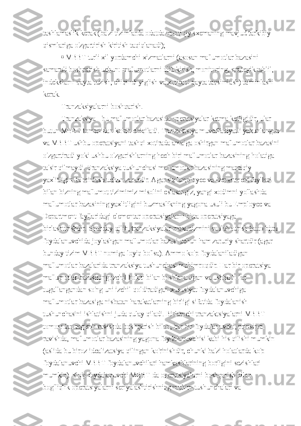 tashlamaslik kerak (ba'zi tizimlarda odatda mantiqiy sxemaning mavjud tarkibiy 
qismlariga o'zgartirish kiritish taqiqlanadi); 
  MBBT turli xil yordamchi xizmatlarni (asosan ma'lumotlar bazasini 
samarali boshqarish uchun: ma'lumotlarni olib kirish, monitoring, strategik tahlil, 
indekslarni qayta tuzish, chiqindi yig'ish va xotirani qayta taqsimlash) ta'minlashi 
kerak.
Tranzaksiyalarni boshqarish. 
Tranzaksiya - bu ma'lumotlar bazasida operatsiyalar ketma-ketligidir, ular 
butun MBBT tomonidan ko'rib chiqiladi. Tranzaktsiya muvaffaqiyatli yakunlangan
va MBBT ushbu operatsiyani tashqi xotirada amalga oshirgan ma'lumotlar bazasini
o'zgartiradi yoki ushbu o'zgarishlarning hech biri ma'lumotlar bazasining holatiga 
ta'sir qilmaydi. Tranzaksiya tushunchasi ma'lumotlar bazasining mantiqiy 
yaxlitligini ta'minlash uchun zarurdir. Agar siz Employee va Department fayllari 
bilan bizning ma'lumot tizimimiz misolini eslasangiz, yangi xodimni yollashda 
ma'lumotlar bazasining yaxlitligini buzmaslikning yagona usuli bu Employee va 
Department fayllaridagi elementar operatsiyalarni bitta operatsiyaga 
birlashtirishdir. Shunday qilib, tranzaksiyalar mexanizmini saqlab turish hatto bitta
foydalanuvchida joylashgan ma'lumotlar bazasi uchun ham zaruriy shartdir (agar 
bunday tizim MBBT nomiga loyiq bo'lsa). Ammo ko'p foydalaniladigan 
ma'lumotlar bazalarida tranzaksiya tushunchasi muhimroqdir. Har bir operatsiya 
ma'lumotlar bazasining izchil holati bilan boshlanadigan va ushbu holat 
tugallangandan so'ng uni izchil qoldiradigan xususiyat foydalanuvchiga 
ma'lumotlar bazasiga nisbatan harakatlarning birligi sifatida foydalanish 
tushunchasini ishlatishni juda qulay qiladi. Birlamchi tranzaktsiyalarni MBBT 
tomonidan tegishli ravishda boshqarish bilan, har bir foydalanuvchi, prinsipial 
ravishda, ma'lumotlar bazasining yagona foydalanuvchisi kabi his qilishi mumkin 
(aslida bu biroz idealizatsiya qilingan ko'rinishdir, chunki ba'zi holatlarda ko'p 
foydalanuvchi MBBT foydalanuvchilari hamkasblarining borligini sezishlari 
mumkin). Ko'p foydalanuvchi MBBT-da operatsiyalarni boshqarish bilan 
bog'liqlik operatsiyalarni seriyalashtirishning muhim tushunchalari va  