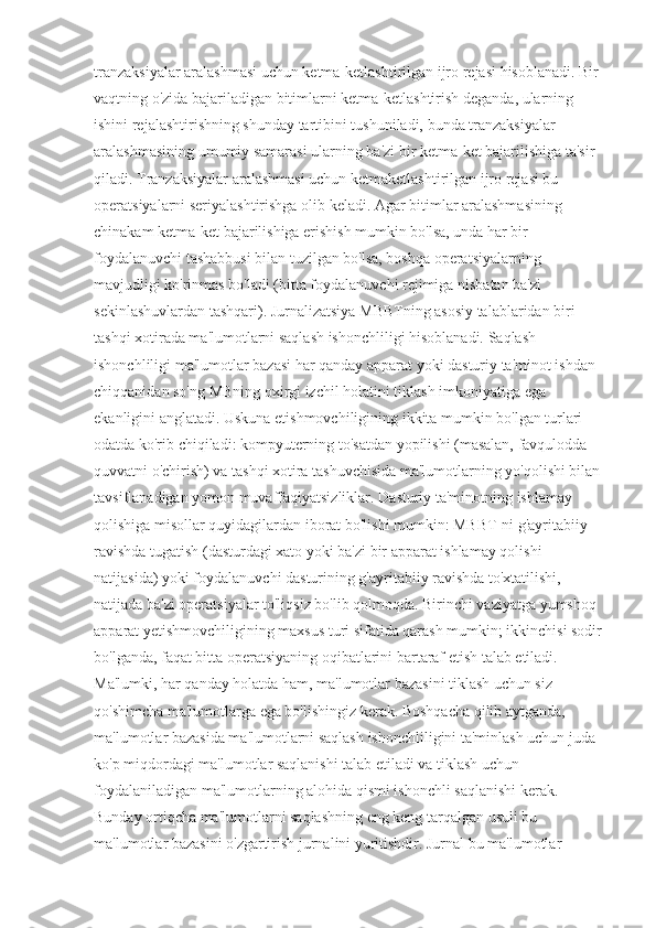 tranzaksiyalar aralashmasi uchun ketma-ketlashtirilgan ijro rejasi hisoblanadi. Bir 
vaqtning o'zida bajariladigan bitimlarni ketma-ketlashtirish deganda, ularning 
ishini rejalashtirishning shunday tartibini tushuniladi, bunda tranzaksiyalar 
aralashmasining umumiy samarasi ularning ba'zi bir ketma-ket bajarilishiga ta'sir 
qiladi. Tranzaksiyalar aralashmasi uchun ketmaketlashtirilgan ijro rejasi bu 
operatsiyalarni seriyalashtirishga olib keladi. Agar bitimlar aralashmasining 
chinakam ketma-ket bajarilishiga erishish mumkin bo'lsa, unda har bir 
foydalanuvchi tashabbusi bilan tuzilgan bo'lsa, boshqa operatsiyalarning 
mavjudligi ko'rinmas bo'ladi (bitta foydalanuvchi rejimiga nisbatan ba'zi 
sekinlashuvlardan tashqari). Jurnalizatsiya MBBTning asosiy talablaridan biri 
tashqi xotirada ma'lumotlarni saqlash ishonchliligi hisoblanadi. Saqlash 
ishonchliligi ma'lumotlar bazasi har qanday apparat yoki dasturiy ta'minot ishdan 
chiqqanidan so'ng MBning oxirgi izchil holatini tiklash imkoniyatiga ega 
ekanligini anglatadi. Uskuna etishmovchiligining ikkita mumkin bo'lgan turlari 
odatda ko'rib chiqiladi: kompyuterning to'satdan yopilishi (masalan, favqulodda 
quvvatni o'chirish) va tashqi xotira tashuvchisida ma'lumotlarning yo'qolishi bilan 
tavsiflanadigan yomon muvaffaqiyatsizliklar. Dasturiy ta'minotning ishlamay 
qolishiga misollar quyidagilardan iborat bo'lishi mumkin: MBBT-ni g'ayritabiiy 
ravishda tugatish (dasturdagi xato yoki ba'zi bir apparat ishlamay qolishi 
natijasida) yoki foydalanuvchi dasturining g'ayritabiiy ravishda to'xtatilishi, 
natijada ba'zi operatsiyalar to'liqsiz bo'lib qolmoqda. Birinchi vaziyatga yumshoq 
apparat yetishmovchiligining maxsus turi sifatida qarash mumkin; ikkinchisi sodir 
bo'lganda, faqat bitta operatsiyaning oqibatlarini bartaraf etish talab etiladi. 
Ma'lumki, har qanday holatda ham, ma'lumotlar bazasini tiklash uchun siz 
qo'shimcha ma'lumotlarga ega bo'lishingiz kerak. Boshqacha qilib aytganda, 
ma'lumotlar bazasida ma'lumotlarni saqlash ishonchliligini ta'minlash uchun juda 
ko'p miqdordagi ma'lumotlar saqlanishi talab etiladi va tiklash uchun 
foydalaniladigan ma'lumotlarning alohida qismi ishonchli saqlanishi kerak. 
Bunday ortiqcha ma'lumotlarni saqlashning eng keng tarqalgan usuli bu 
ma'lumotlar bazasini o'zgartirish jurnalini yuritishdir. Jurnal bu ma'lumotlar  