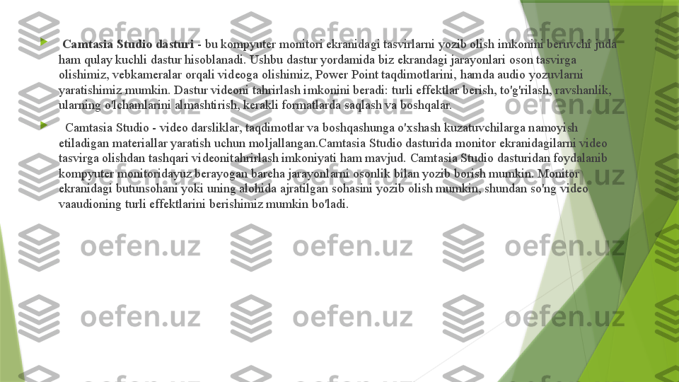 
  Camtasia Studio dasturi  - bu kompyuter monitori ekranidagi tasvirlarni yozib olish imkonini beruvchi juda 
ham qulay kuchli dastur hisoblanadi. Ushbu dastur yordamida biz ekrandagi jarayonlari oson tasvirga 
olishimiz, vebkameralar orqali videoga olishimiz, Power Point taqdimotlarini, hamda audio yozuvlarni 
yaratishimiz mumkin. Dastur videoni tahrirlash imkonini beradi: turli effektlar berish, to'g'rilash, ravshanlik, 
ularning o'lchamlarini almashtirish, kerakli formatlarda saqlash va boshqalar.

    Camtasia Studio - video darsliklar, taqdimotlar va boshqashunga o'xshash kuzatuvchilarga namoyish 
etiladigan materiallar yaratish uchun moljallangan.Camtasia Studio dasturida monitor ekranidagilarni video 
tasvirga olishdan tashqari videonitahrirlash imkoniyati ham mavjud. Camtasia Studio dasturidan foydalanib 
kompyuter monitoridayuz berayogan barcha jarayonlarni osonlik bilan yozib borish mumkin. Monitor 
ekranidagi butunsohani yoki uning alohida ajratilgan sohasini yozib olish mumkin, shundan so'ng video 
vaaudioning turli effektlarini berishimiz mumkin bo'ladi.                 