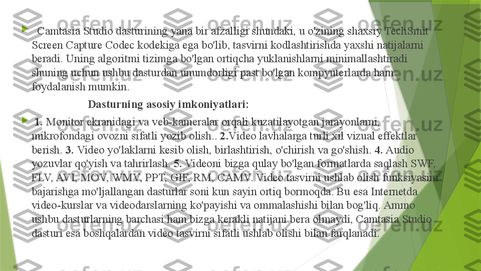 
   Camtasia Studio dasturining yana bir afzalligi shundaki, u o'zining shaxsiy TechSmit 
Screen Capture Codec kodekiga ega bo'lib, tasvirni kodlashtirishda yaxshi natijalarni 
beradi. Uning algoritmi tizimga bo'lgan ortiqcha yuklanishlarni minimallashtiradi 
shuning uchun ushbu dasturdan unumdorligi past bo'lgan kompyuterlarda ham 
foydalanish mumkin.
                         Dasturning asosiy imkoniyatlari:

  1.  Monitor ekranidagi va veb-kameralar orqali kuzatilayotgan jarayonlarni, 
mikrofondagi ovozni sifatli yozib olish..  2. Video lavhalarga turli xil vizual effektlar 
berish.  3.  Video yo'laklarni kesib olish, birlashtirish, o'chirish va go'shish.  4.  Audio 
yozuvlar qo'yish va tahrirlash.  5.  Videoni bizga qulay bo'lgan formatlarda saqlash SWF, 
FLV, AVI, MOV, WMV, PPT, GIF, RM, CAMV. Video tasvirni ushlab olish funksiyasini 
bajarishga mo'ljallangan dasturlar soni kun sayin ortiq bormoqda. Bu esa Internetda 
video-kurslar va videodarslarning ko'payishi va ommalashishi bilan bog'liq. Ammo 
ushbu dasturlarning barchasi ham bizga kerakli natijani bera olmaydi, Camtasia Studio 
dasturi esa boshqalardan video tasvirni sifatli ushlab olishi bilan farqlanadi.                 