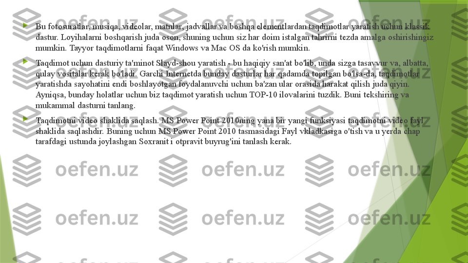 
Bu fotosuratlar, musiqa, videolar, matnlar, jadvallar va boshqa elementlardan taqdimotlar yaratish uchun klassik 
dastur. Loyihalarni boshqarish juda oson, shuning uchun siz har doim istalgan tahrirni tezda amalga oshirishingiz 
mumkin. Tayyor taqdimotlarni faqat Windows va Mac OS da ko'rish mumkin.

Taqdimot uchun dasturiy ta'minot Slayd-shou yaratish - bu haqiqiy san'at bo'lib, unda sizga tasavvur va, albatta, 
qulay vositalar kerak bo'ladi. Garchi Internetda bunday dasturlar har qadamda topilgan bo'lsa-da, taqdimotlar 
yaratishda sayohatini endi boshlayotgan foydalanuvchi uchun ba'zan ular orasida harakat qilish juda qiyin. 
Ayniqsa, bunday holatlar uchun biz taqdimot yaratish uchun TOP-10 ilovalarini tuzdik. Buni tekshiring va 
mukammal dasturni tanlang.

Taqdimotni video shaklida saqlash. MS Power Point 2010ning yana bir yangi funksiyasi taqdimotni video fayl 
shaklida saqlashdir. Buning uchun MS Power Point 2010 tasmasidagi Fayl vkladkasiga o'tish va u yerda chap 
tarafdagi ustunda joylashgan Soxranit i otpravit buyrug'ini tanlash kerak.                 