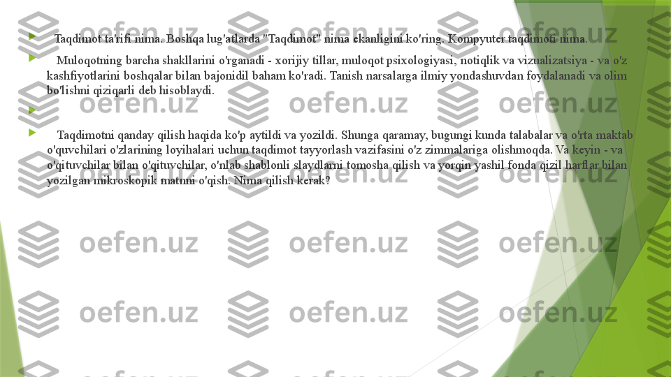 
   Taqdimot ta'rifi nima. Boshqa lug'atlarda "Taqdimot" nima ekanligini ko'ring. Kompyuter taqdimoti nima.

    Muloqotning barcha shakllarini o'rganadi - xorijiy tillar, muloqot psixologiyasi, notiqlik va vizualizatsiya - va o'z 
kashfiyotlarini boshqalar bilan bajonidil baham ko'radi. Tanish narsalarga ilmiy yondashuvdan foydalanadi va olim 
bo'lishni qiziqarli deb hisoblaydi.

 

    Taqdimotni qanday qilish haqida ko'p aytildi va yozildi. Shunga qaramay, bugungi kunda talabalar va o'rta maktab 
o'quvchilari o'zlarining loyihalari uchun taqdimot tayyorlash vazifasini o'z zimmalariga olishmoqda. Va keyin - va 
o'qituvchilar bilan o'qituvchilar, o'nlab shablonli slaydlarni tomosha qilish va yorqin yashil fonda qizil harflar bilan 
yozilgan mikroskopik matnni o'qish. Nima qilish kerak?                 