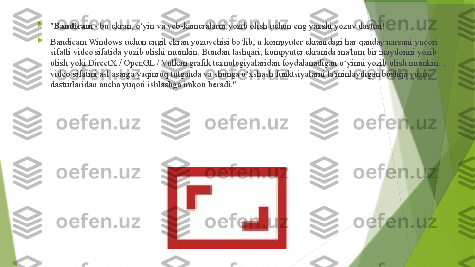 
" Bandicam  - bu ekran, o yin va veb-kameralarni yozib olish uchun eng yaxshi yozuv dasturi!ʻ

Bandicam Windows uchun engil ekran yozuvchisi bo lib, u kompyuter ekranidagi har qanday narsani yuqori 	
ʻ
sifatli video sifatida yozib olishi mumkin. Bundan tashqari, kompyuter ekranida ma'lum bir maydonni yozib 
olish yoki DirectX / OpenGL / Vulkan grafik texnologiyalaridan foydalanadigan o yinni yozib olish mumkin. , 	
ʻ
video sifatini asl asarga yaqinroq tutganda va shunga o xshash funktsiyalarni ta'minlaydigan boshqa yozuv 	
ʻ
dasturlaridan ancha yuqori ishlashga imkon beradi."                 