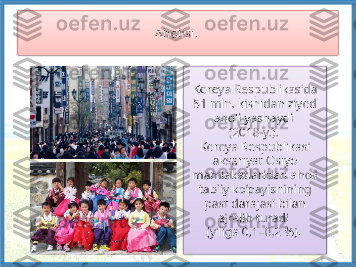 Aholisi. 
Koreya Respublikasida 
51 mln. kishidan ziyod 
aholi yashaydi 
(2018-y.). 
Koreya Respublikasi 
aksari yat Osiyo 
mamlakatlaridan aholi 
tabiiy ko‘payishining 
past darajasi bilan 
ajralib turadi 
(yiliga 0,1–0,2 %).     