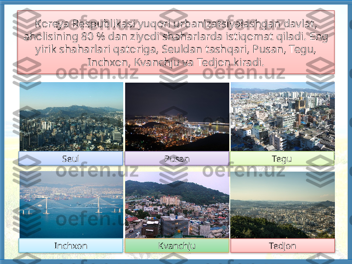 Koreya Respublikasi yuqori urbanizatsiyalashgan davlat, 
aholisining 80 % dan ziyodi shaharlarda istiqomat qiladi. Eng 
yirik shaharlari qato riga, Seuldan tashqari, Pusan, Tegu, 
Inchxon, Kvanchju va Tedjon kiradi.
TedjonKvanchju TeguPusanSeul
Inchxon         