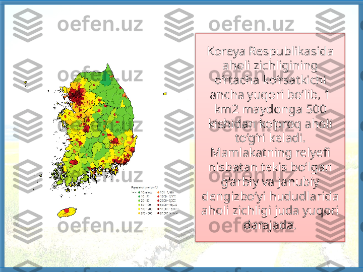 Koreya Respublikasida 
aholi zichligining 
o‘rtacha ko‘rsatkichi 
ancha yuqori bo‘lib, 1 
km2 maydonga 500 
kishidan ko‘proq aholi 
to‘g‘ri keladi. 
Mamlakatning relyefi 
nisbatan tekis bo‘lgan 
g‘arbiy va janubiy 
dengizbo‘yi hududlarida 
aholi zichligi juda yuqori 
darajada.   