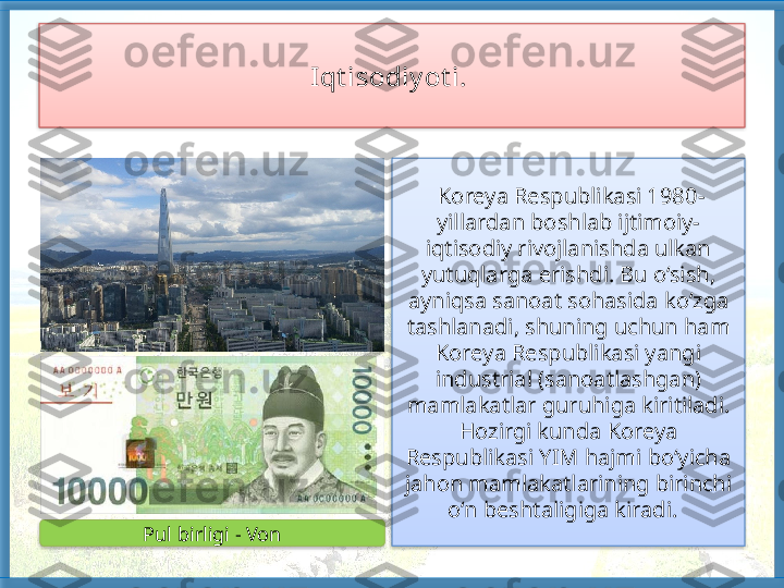 Iqt isodiy ot i.  
  Koreya Respublikasi 1980-
yillardan boshlab ijtimoiy-
iqtisodiy rivojlanishda ulkan 
yutuqlarga erishdi. Bu o‘sish, 
ayniqsa sanoat sohasida ko‘zga 
tashlanadi, shuning uchun ham 
Koreya Respublikasi yangi 
industrial (sanoatlashgan) 
mamlakatlar guruhiga kiritiladi. 
Hozirgi kunda Koreya 
Respublikasi YIM hajmi bo‘yicha 
jahon mamlakatlarining birinchi 
o‘n beshtaligiga kiradi.  
Pul birligi - Von     