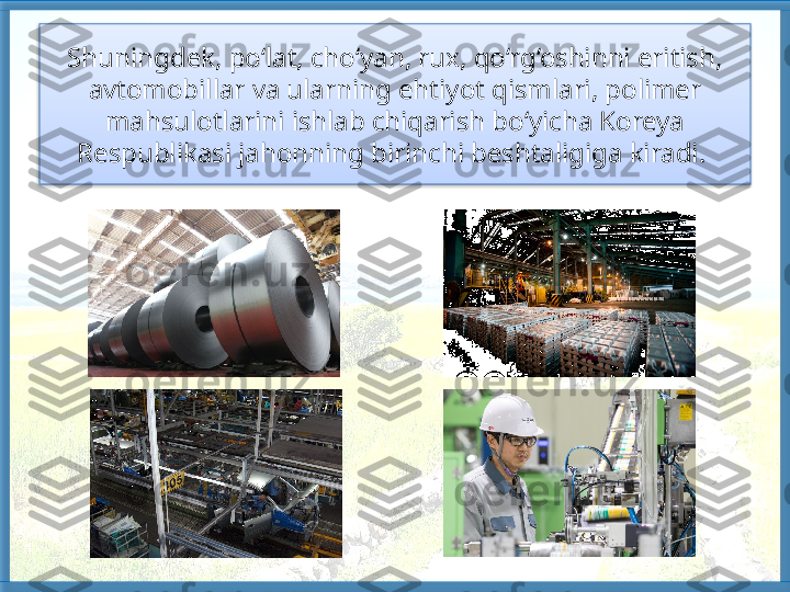 Shuningdek, po‘lat, cho‘yan, rux, qo‘rg‘oshinni eritish, 
avtomobillar va ularning eh tiyot qismlari, polimer 
mahsulotlarini ishlab chiqarish bo‘yicha Koreya 
Respublikasi jahonning birinchi beshtaligiga kiradi.    