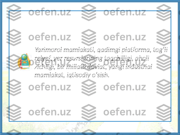                 Yarimorol mamlakati, qadimgi platforma, tog‘li 
               relyef, yer resurslarining taqchilligi, aholi 
               zichligi, bir millatli davlat, yangi industrial 
               mamlakat, iqtisodiy o‘sish.   