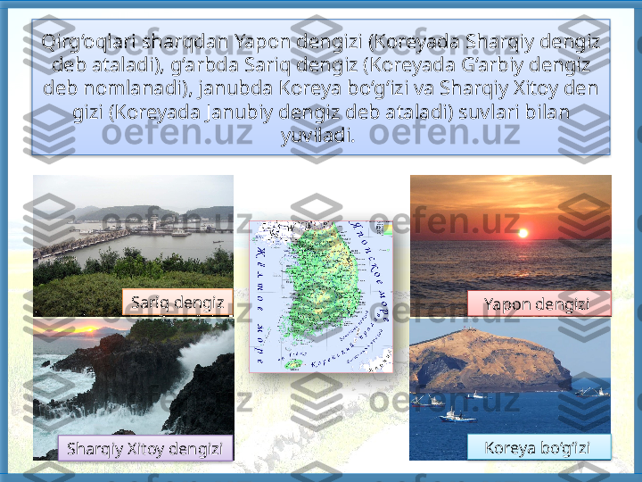 Qirg‘oqlari sharqdan Yapon dengizi (Koreyada Sharqiy dengiz 
deb ataladi), g‘arbda Sariq den giz (Koreyada G‘arbiy dengiz 
deb nomlanadi), janubda Koreya bo‘g‘izi va Sharqiy Xitoy den	
 
gizi (Koreyada Janubiy dengiz deb ataladi) suv	
 lari bilan 
yuviladi. 
Sariq dengiz
Sharqiy Xitoy den	
 gizi Koreya bo‘g‘izi  Yapon dengizi         