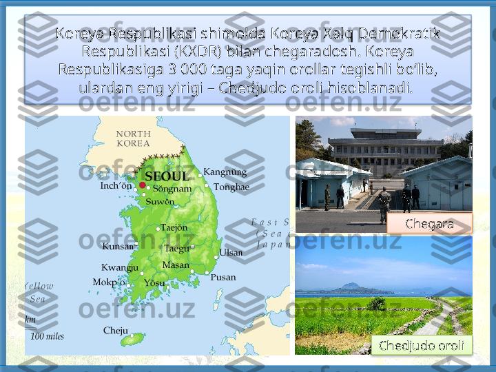 Koreya Respublikasi shimolda Koreya Xalq Demokratik 
Respublikasi (KXDR) bilan chegaradosh. Koreya 
Respublikasiga 3 000 taga yaqin orollar tegishli bo‘lib, 
ulardan eng yirigi – Chedjudo oroli hisoblanadi. 
Chedjudo oroli Chegara     