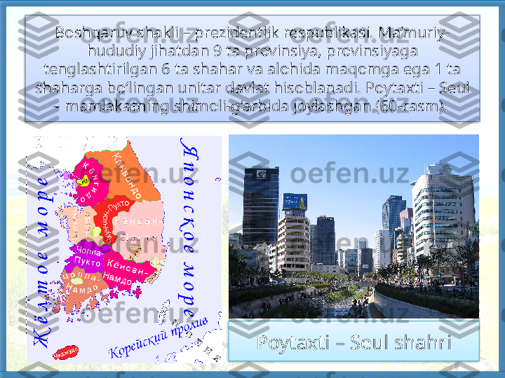 Boshqaruv shakli – prezidentlik respublikasi. Ma’muriy-
hududiy jihat dan 9 ta provinsiya, provinsiyaga 
tenglashtirilgan 6 ta shahar va alohida maqomga ega 1 ta 
shaharga bo‘lingan unitar davlat hisoblanadi. Poytaxti – Seul 
– mamlakatning shimoli-g‘arbida joylashgan (60-rasm). 
 
Poytaxti – Seul shahri    