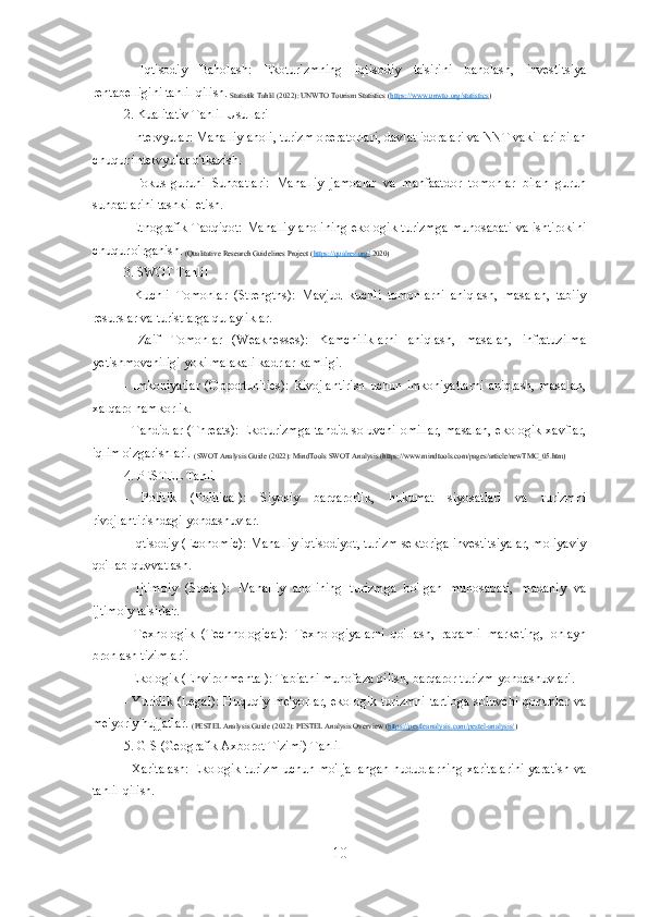 -   Iqtisodiy   Baholash:   Ekoturizmning   iqtisodiy   ta'sirini   baholash,   investitsiya
rentabelligini tahlil qilish.
 Statistik Tahlil (2022): UNWTO Tourism Statistics ( https://www.unwto.org/statistics )
2. Kualitativ Tahlil Usullari 
- Intervyular: Mahalliy aholi, turizm operatorlari, davlat idoralari va NNT vakillari bilan
chuqur intervyular o'tkazish.
-   Fokus-guruhi   Suhbatlari:   Mahalliy   jamoalar   va   manfaatdor   tomonlar   bilan   guruh
suhbatlarini tashkil etish.
- Etnografik Tadqiqot: Mahalliy aholining ekologik turizmga munosabati va ishtirokini
chuqur o'rganish.
 (Qualitative Research Guidelines Project ( https://qualres.org/  2020)
3. SWOT Tahlil
-   Kuchli   Tomonlar   (Strengths):   Mavjud   kuchli   tomonlarni   aniqlash,   masalan,   tabiiy
resurslar va turistlarga qulayliklar.
-   Zaif   Tomonlar   (Weaknesses):   Kamchiliklarni   aniqlash,   masalan,   infratuzilma
yetishmovchiligi yoki malakali kadrlar kamligi.
-  Imkoniyatlar   (Opportunities):   Rivojlantirish   uchun   imkoniyatlarni   aniqlash,   masalan,
xalqaro hamkorlik.
- Tahdidlar (Threats): Ekoturizmga tahdid soluvchi omillar, masalan, ekologik xavflar,
iqlim o'zgarishlari. 
(SWOT Analysis Guide (2022): MindTools SWOT Analysis (https://www.mindtools.com/pages/article/newTMC_05.htm)
4. PESTEL Tahlil
-   Politik   (Political):   Siyosiy   barqarorlik,   hukumat   siyosatlari   va   turizmni
rivojlantirishdagi yondashuvlar.
- Iqtisodiy (Economic): Mahalliy iqtisodiyot, turizm sektoriga investitsiyalar, moliyaviy
qo'llab-quvvatlash.
-   Ijtimoiy   (Social):   Mahalliy   aholining   turizmga   bo'lgan   munosabati,   madaniy   va
ijtimoiy ta'sirlar.
-   Texnologik   (Technological):   Texnologiyalarni   qo'llash,   raqamli   marketing,   onlayn
bronlash tizimlari.
- Ekologik (Environmental): Tabiatni muhofaza qilish, barqaror turizm yondashuvlari.
- Yuridik (Legal):  Huquqiy me'yorlar, ekologik turizmni  tartibga  soluvchi qonunlar va
me'yoriy hujjatlar. 
(PESTEL Analysis Guide (2022): PESTEL Analysis Overview ( https://pestleanalysis.com/pestel-analysis/ ) 
5. GIS (Geografik Axborot Tizimi) Tahlil
- Xaritalash: Ekologik turizm uchun mo'ljallangan hududlarning xaritalarini yaratish va
tahlil qilish.
10 