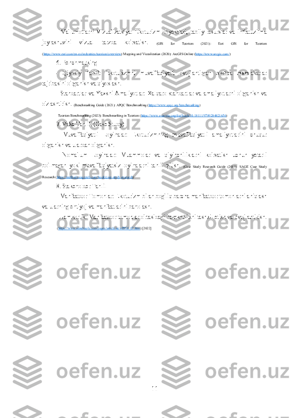 -   Ma'lumotlarni   Vizualizatsiya:   Ekoturizm   obyektlari,   tabiiy   resurslar   va   infratuzilma
joylashuvini   vizual   tarzda   ko'rsatish.  
(GIS   for   Tourism   (2021):   Esri   GIS   for   Tourism
( https://www.esri.com/en-us/industries/tourism/overview ) Mapping and Visualization (2020): ArcGIS Online ( https://www.arcgis.com/ ) 
6. Benchmarking
-   Qiyosiy   Tahlil:   Ekoturizmni   muvaffaqiyatli   rivojlantirgan   boshqa   mamlakatlar
tajribasini o'rganish va qiyoslash.
- Standartlar  va  Yaxshi Amaliyotlar:  Xalqaro  standartlar  va  amaliyotlarni  o'rganish va
o'zlashtirish. 
(Benchmarking Guide (2021): APQC Benchmarking ( https://www.apqc.org/benchmarking ) 
   Tourism Benchmarking (2023): Benchmarking in Tourism ( https://www.e-unwto.org/doi/book/10.18111/9789284421656 ) 
7. Vaka Tahlili (Case Study)
-   Muvaffaqiyatli   Loyihalar:   Ekoturizmning   muvaffaqiyatli   amaliyotlarini   chuqur
o'rganish va ulardan o'rganish.
-   Noma'lum   Loyihalar:   Muammolar   va   qiyinchiliklarni   ko'rsatish   uchun   yetarli
bo'lmagan   yoki   muvaffaqiyatsiz   loyihalarni   tahlil   qilish.  
(Case   Study   Research   Guide   (2019):   SAGE   Case   Study
Research ( https://methods.sagepub.com/book/case-study-research ) 
8. Stakeholder Tahlil
- Manfaatdor Tomonlar: Ekoturizm bilan bog'liq barcha manfaatdor tomonlarni aniqlash
va ularning ehtiyoj va manfaatlarini baholash.
- Hamkorlik: Manfaatdor tomonlar o'rtasidagi hamkorlikni tashkil etish va rivojlantirish.
  ( https://www.mindtools.com/pages/article/newPPM_07.htm ) [2022]
11 