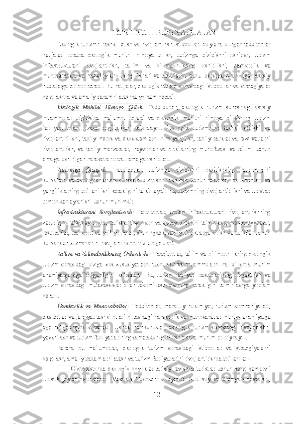 TO’RTINCHI BOB: NATIJALAR
Ekologik turizmni tashkil etish va rivojlantirish istiqbollari bo'yicha olingan tadqiqotlar
natijalari   odatda   ekologik   muhitni   himoya   qilish,   turizmga   qiziqishni   oshirish,   turizm
infrastrukturani   rivojlantirish,   ta'lim   va   bilimdonlikning   oshirilishi,   hamkorlik   va
munosabatlar,  va  mahalliy  aholining   fikrlari   va  takliflarini   qabul  qilishga  oid  bo'lgan   asosiy
nuqtalarga e'tibor beradi. Bu natijalar,  ekologik turizm sohasidagi istiqbollar  va strategiyalar
belgilashda va amaliy qadamni atashda yordam beradi.
Ekologik   Muhitni   Himoya   Qilish :   Tadqiqotlar,   ekologik   turizm   sohasidagi   asosiy
muammolar   to'g'risida   ma'lumot   beradi   va   ekologik   muhitni   himoya   qilishning   turizm
faoliyati   bilan   o'zaro   bog'liqlikini   ta'kidlaydi.   Ekologik   turizmning   tashkil   etilishi   va
rivojlantirilishi,  tabiiy  meros  va ekosistemlarni  himoya qilish, tabiiy  parklar va rezervatlarni
rivojlantirish,   va   tabiiy   manzaralar,   hayvonlar   va   bitkilarning   muhofazasi   va   ta'limi   uchun
amalga oshirilgan harakatlar orqali amalga oshiriladi.
Turizmga   Qiziqish :   Tadqiqotlar,   turizmga   qiziqishni   oshirishning   muhimligini
ko'rsatadi   va   ekologik   turizm   sohasida   qiziqishni   oshirish   uchun   reklama,   ma'lumotlar,   va
yangiliklarning qo'llanilishi kerakligini ta'kidlaydi. Bu, turizmning rivojlantirilishi va turistlar
tomonidan aylanishi uchun muhimdir.
Infrastrukturani   Rivojlantirish :   Tadqiqotlar,   turizm   infrastrukturani   rivojlantirishning
zarurligini   ta'kidlaydi.   Bu,   turistlarning   oson   va   qulay   kirishini   ta'minlash,   mehmonxonalar,
restoranlar, transport va yo'l-yo'riqlar, shuningdek, tabiiy ob'ektlarga kirish va turistlar uchun
ko'rsatkich xizmatlarini rivojlantirishni o'z ichiga oladi.
Ta'lim  va Bilimdonlikning  Oshirilishi :   Tadqiqotlar,  ta'lim  va bilimdonlikning  ekologik
turizm   sohasidagi   o'ziga   xos   xususiyatlarni   tushunish   va   muammolarni   hal   qilishda   muhim
ahamiyatga   ega   bo'lganligini   ko'rsatadi.   Bu,   turizm   faoliyati   dasturlarining   o'zgartirish   va
turizm   sohasidagi   mutaxassislar   bilan   takomillashtirishning   kerakligini   ta'minlashga   yordam
beradi.
Hamkorlik   va   Munosabatlar :   Tadqiqotlar,   mahalliy   hokimiyat,   turizm   kompaniyalari,
ekspertlar va jamiyat  tashkilotlari  o'rtasidagi hamkorlik  va munosabatlar  muhim ahamiyatga
ega   bo'lganligini   ko'rsatadi.   Ushbu   hamkorliklar,   ekologik   turizm   sohasidagi   rivojlanishni
yaxshilash va turizm faoliyatlarining samaradorligini oshirishda muhim rol o'ynaydi.
Barcha   bu   ma'lumotlar,   ekologik   turizm   sohasidagi   istiqbollar   va   strategiyalarni
belgilash, amaliy qadamlarni atash va turizm faoliyatlarini rivojlantirishda qo'llaniladi.
            O'zbekistonda   ekologik   boyliklar   tarixiy   ravishda   turistlar   uchun   keng   qamrovli
turistik   joylar   hisoblanadi.   Masalan,   Toshkent   viloyatida   Bildirsoy   va   Chimgan   havzalari,
12 