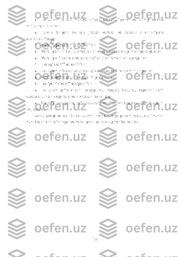 o Eko-turizmning   atrof-muhitga   bo‘lgan   ta’sirini   o‘rganish   va   doimiy   ravishda
monitoring olib borish.
o Turistik   faoliyatni   ekologik   jihatdan   samarali   va   barqaror   qilish   bo‘yicha
tadqiqotlar o‘tkazish.
3. Mahalliy jamoatchilikni jalb qilish :
o Mahalliy aholini eko-turizmga jalb qilish va ularga iqtisodiy imkoniyatlar yaratish.
o Mahalliy qo‘riqxonalar va tabiat bog‘lari bilan hamkorlikni kuchaytirish.
4. Ekologik sertifikatlashtirish :
o Eko-turizm ob’ektlari uchun ekologik sertifikatlashtirish tizimini joriy qilish.
o Sertifikatlashtirilgan ob’ektlarga imtiyozlar berish.
5. Faoliyatni diversifikatsiya qilish :
o Eko-turizm   yo‘nalishlarini   kengaytirish,   masalan,   ekoturlar,   xayvonot   olami
kuzatuvlari, botanik sayohatlar va boshqalarni tashkil etish.
o Suv bo‘yi hududlarida, tog‘li hududlarda va o‘rmonzorlarda eko-turizm faoliyatini
rivojlantirish.
Ushbu   tavsiya   va   takliflar   eko-turizmni   rivojlantirishga   yordam   beradi,   atrof-muhitni
muhofaza qilishni ta’minlaydi va mahalliy aholiga iqtisodiy manfaat keltiradi.
19 