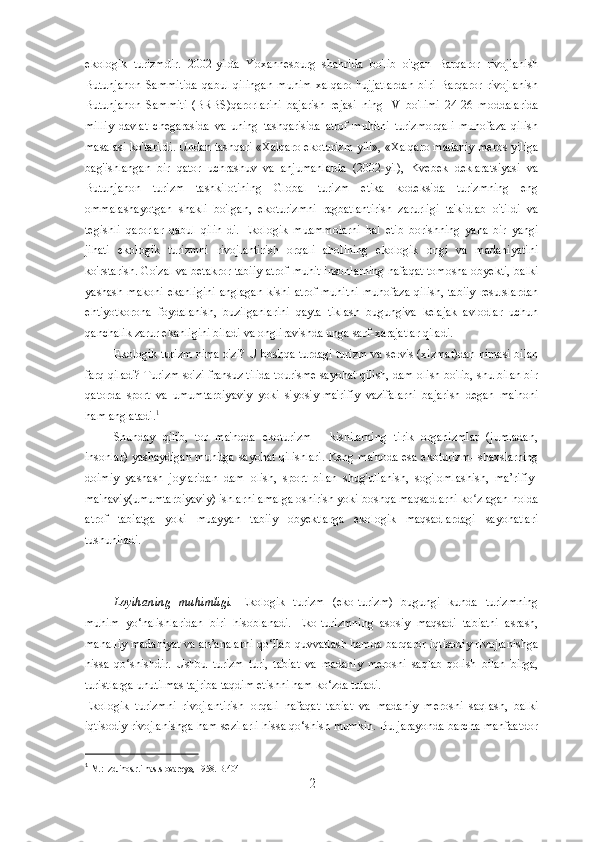 ekologik   turizmdir.   2002-yilda   Yoxannesburg   shahrida   bo'lib   o'tgan   Barqaror   rivojlanish
Butunjahon   Sammitida   qabul   qilingan   muhim   xalqaro   hujjatlardan   biri   Barqaror   rivojlanish
Butunjahon   Sammiti   (BRBS)qarorlarini   bajarish   rejasi   ning   IV   bo'limi   24-26   moddalarida
milliy   davlat   chegarasida   va   uning   tashqarisida   atrof-muhitni   turizmorqali   muhofaza   qilish
masalasi ko'tarildi. Undan tashqari «Xalqaro ekoturizm yili», «Xalqaro madaniy meros yiliga
bag'ishlangan   bir   qator   uchrashuv   va   anjumanlarda   (2002-yil),   Kvebek   deklaratsiyasi   va
Butunjahon   turizm   tashkilotining   Global   turizm   etika   kodeksida   turizmning   eng
ommalashayotgan   shakli   bo'lgan,   ekoturizmni   ragbatlantirish   zarurligi   ta'kidlab   o'tildi   va
tegishli   qarorlar   qabul   qilin-di.   Ekologik   muammolarni   hal   etib   borishning   yana   bir   yangi
jihati   ekologik   turizmni   rivojlantirish   orqali   aholining   ekologik   ongi   va   madaniyatini
ko'rstarish. Go'zal va betakror tabiiy atrof-muhit insonlarning nafaqat tomosha obyekti, balki
yashash makoni  ekanligini  anglagan  kishi  atrof-muhitni  muhofaza  qilish, tabiiy  resurslardan
ehtiyotkorona   foydalanish,   buzilganlarini   qayta   tiklash   bugungiva   kelajak   avlodlar   uchun
qanchalik zarur ekanligini biladi va ongliravishda unga sarf-xarajatlar qiladi.
Ekologik turizm nima o'zi? U boshqa turdagi turizm va servis (xizmat)dan nimasi bilan
farq qiladi? Turizm so'zi fransuz tilida tourisme sayohat qilish, dam olish bo'lib, shu bilan bir
qatorda   sport   va   umumtarbiyaviy   yoki   siyosiy-ma'rifiy   vazifalarni   bajarish   degan   ma'noni
ham anglatadi. 1
Shunday   qilib,   tor   ma'noda   ekoturizm   -   kishilarning   tirik   organizmlar   (jumladan,
insonlar) yashaydigan muhitga sayohat qilishlari. Keng ma'noda esa ekoturizm- shaxslarning
doimiy   yashash   joylaridan   dam   olish,   sport   bilan   shug'ullanish,   sog'lomlashish,   ma’rifiy-
ma'naviy(umumtarbiyaviy) ishlarni amalga oshirish yoki boshqa maqsadlarni ko zlagan holdaʻ
atrof   tabiatga   yoki   muayyan   tabiiy   obyektlarga   ekologik   maqsadlardagi   sayohatlari
tushuniladi.
Loyihaning   muhimligi.   Ekologik   turizm   (eko-turizm)   bugungi   kunda   turizmning
muhim   yo‘nalishlaridan   biri   hisoblanadi.   Eko-turizmning   asosiy   maqsadi   tabiatni   asrash,
mahalliy madaniyat va an’analarni qo‘llab-quvvatlash hamda barqaror iqtisodiy rivojlanishga
hissa   qo‘shishdir.   Ushbu   turizm   turi,   tabiat   va   madaniy   merosni   saqlab   qolish   bilan   birga,
turistlarga unutilmas tajriba taqdim etishni ham ko‘zda tutadi.
Ekologik   turizmni   rivojlantirish   orqali   nafaqat   tabiat   va   madaniy   merosni   saqlash,   balki
iqtisodiy rivojlanishga ham sezilarli hissa qo‘shish mumkin. Bu jarayonda barcha manfaatdor
1
 
M.: Izd.inostr.i nas.slovarey», 1958. B.404
2 