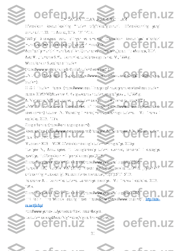 FОYDАLАNILGАN АDАBIYОTLАR
О’zbekistоn   Respublikаsining   “Turizm   tо’g’risidа”giqоnuni.   –О’zbekistоnning   yаngi
qоnunlаri. Т. 22. -Т.: Аdоlаt, 20 19 . -131-140 b.
1992-yil   9-dekаbrdа   qаbul   qilingаn   vа   аmаldаgi   О'zbekistоn   Respublikаsi   «Tаbiаtni
muhоfаzа qilish tо ’
g'risidа»gi Qоnunning 4-mоddаsidа.
Аtrоf tаbiiy muhitini muhоfаzа qilish. Qоnunlаr vа nоrmаtiv hujjаtlаr. -T.: «Аdоlаt», 2004.
Azar V.I.,Tumanov S.Yu. Ekonomika turisticheskogo rыnka.-M., 1998 g.
WorldBank on Sustainable Tourism 
(https://www.worldbank.org/en/topic/tourism/overview#1).
UNEP   on   Sustainable   Tourism   (https://www.unep.org/resources/publication/sustainable-
tourism).
OECD   Tourism   Papers   (https://www.oecd-ilibrary.org/industry-and-services/oecd-tourism-
papers_20763482)Atыshov K. Kыrgыzstandыn turizm geografiyasы., B.,1996 g.
A. Nig`matov, N. Shomurodova -  Ekoturizm asoslari - T.: < Toshkent- Iqbol>2007.
UNWTO   on   Sustainable   Development   of   Tourism   (https://www.unwto.org/sustainable-
development)Buturov   I.N.   Marketing   i   menedjment   inostrannogo   turizma.   -   M.:   Finansы   i
statistika. 2003. -107 s.
Google Scholar (https://scholar.google.com/).
ResearchGate   (https://www.researchgate.net/)Pardayev   A.,   Norchayev   A.N.   Xalkaro   turizm.
Darslik. -T.: TDIU 2010.
Murodxon XOSHIMOV. O’zbekiston ekologik turizmi-monografiya-2009y.
Tuxliyev   N.,   Abdullayeva   T.   Ekologicheskiy   turizm:   sushnost,   tendentsii   i   strategiya
razvitiya.-T.:O‘zbekiston milliy entsiklopediyasi,2006.
Global Sustainable Tourism Conference (https://www.gstcouncil.org/gstc2022/).
Bunakov   OA,   Rubtzov   VA   (2016)   Klaster   yondashuvi   asosida   turizmda   joylashishni
aniqlashning murakkabligi. Xalqaro biznes boshqaruvi, 10(21):5101-5103.
Balabanov  A.I. Ekonomika  turizma.  Uchebnoye  posobiye.  -M.: Finansы  i statistika.  2003. -
176 s.
Global Sustainable Tourism Conference (https://www.gstcouncil.org/gstc2022/).
ITB   Berlin   -   The   World's   Leading   Travel   Trade   Show   (https://www.itb.com/)1.   http    ://    site    -  
ru    .   net    /   jh    /   kp    /  
http :// www . yandex . ru / yandsearch ? text = beach & stype .
Ekoturizm asoslari/Asqar Nig’matov,Nigora Shomurotova.
20 