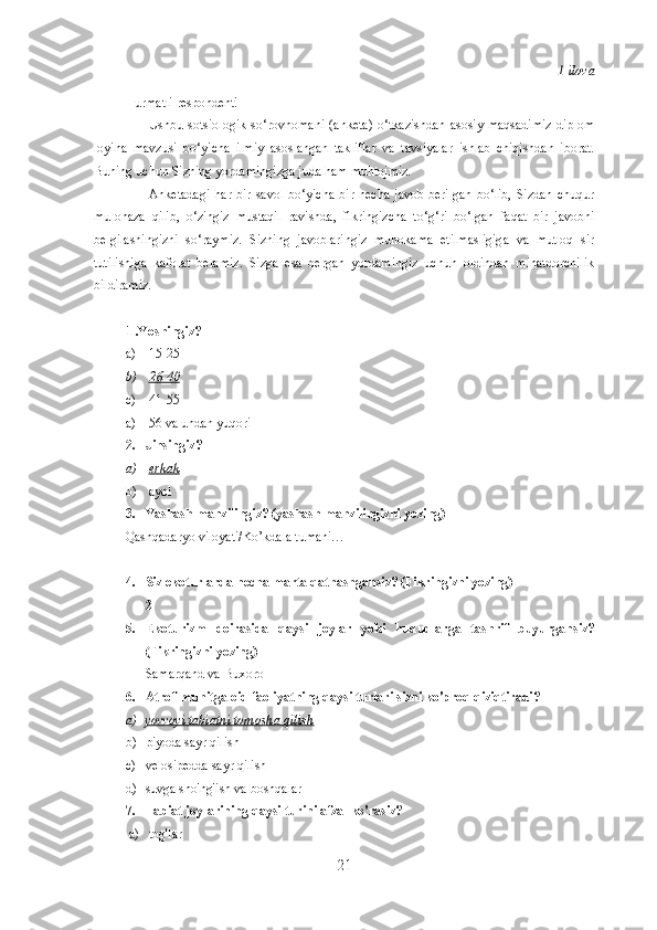 1-ilova
Hurmatli respondent! 
Ushbu   sotsiologik   so‘rovnomani   (anketa)   o‘tkazishdan   asosiy  maqsadimiz   diplom
loyiha   mavzusi   bo‘yicha   ilmiy   asoslangan   takliflar   va   tavsiyalar   ishlab   chiqishdan   iborat.
Buning uchun Sizning yordamingizga juda ham muhtojmiz.
Anketadagi   har  bir  savol   bo‘yicha   bir  necha   javob  berilgan  bo‘lib,  Sizdan   chuqur
mulohaza   qilib,   o‘zingiz   mustaqil   ravishda,   fikringizcha   to‘g‘ri   bo‘lgan   faqat   bir   javobni
belgilashingizni   so‘raymiz.   Sizning   javoblaringiz   muhokama   etilmasligiga   va   mutloq   sir
tutilishiga   kafolat   beramiz.   Sizga   esa   bergan   yordamingiz   uchun   oldindan   minatdorchilik
bildiramiz.
1 .Yoshingiz ?
a) 15-25
b) 26-40   
c) 41-55
a) 56 va undan yuqori  
2. Jinsingiz ?
a) erkak   
b) ayol
3. Yashash manzilingiz? (yashash manzilingizni yozing) 
Qashqadaryo viloyati/Ko’kdala tumani…
4. Siz ekoturlarda necha marta qatnashgansiz? (Fikringizni yozing)
2
5. Ekoturizm   doirasida   qaysi   joylar   yoki   hududlarga   tashrif   buyurgansiz?
(Fikringizni yozing)
Samarqand va Buxoro
6. Atrof-muhitga oid faoliyatning qaysi turlari sizni ko'proq qiziqtiradi?
a) yovvoyi tabiatni tomosha qilish   
b) piyoda sayr qilish
c) velosipedda sayr qilish
d) suvga sho'ng'ish va boshqalar
7. Tabiat joylarining qaysi turini afzal ko'rasiz? 
a) tog'lar
21 