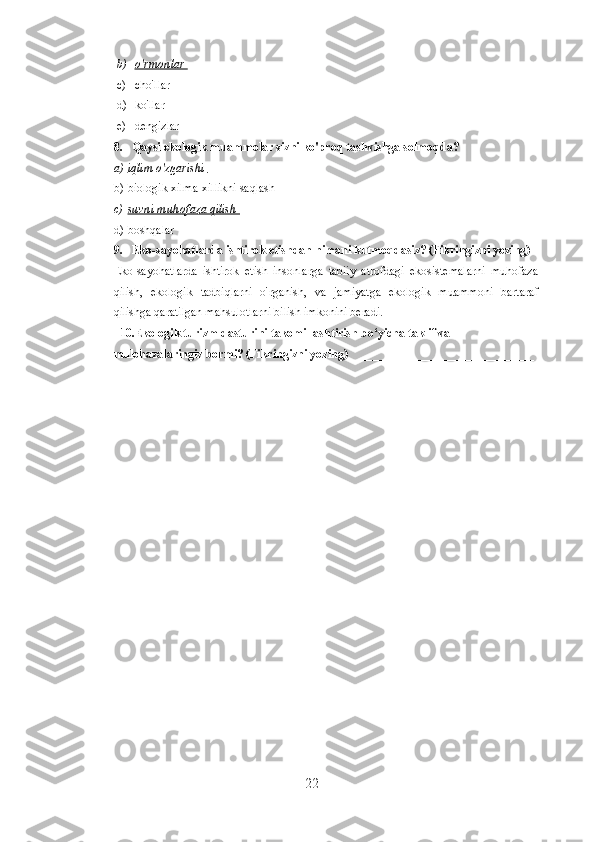 b) o'rmonlar    
c) cho'llar 
d) ko'llar
e) dengizlar
8. Qaysi ekologik muammolar sizni ko'proq tashvishga solmoqda? 
a) iqlim o'zgarishi    
b) biologik xilma-xillikni saqlash
c) suvni muhofaza qilish    
d) boshqalar
9. Eko-sayohatlarda ishtirok etishdan nimani kutmoqdasiz? (Fikringizni yozing)
Eko-sayohatlarda   ishtirok   etish   insonlarga   tabiiy   atrofdagi   ekosistemalarni   muhofaza
qilish,   ekologik   tadbiqlarni   o'rganish,   va   jamiyatga   ekologik   muammoni   bartaraf
qilishga qaratilgan mahsulotlarni bilish imkonini beradi.   
   10.Ekologik turizm dasturini takomillashtirish bo‘yicha taklif va 
mulohazalaringiz bormi?   (Fikringizni yozing)_______________________________
22 