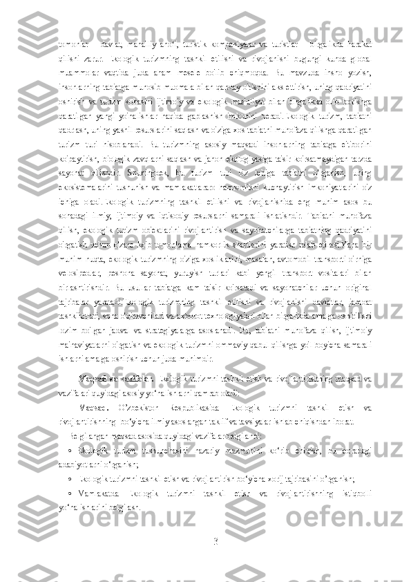 tomonlar   –   davlat,   mahalliy   aholi,   turistik   kompaniyalar   va   turistlar   –   birgalikda   harakat
qilishi   zarur.   Ekologik   turizmning   tashkil   etilishi   va   rivojlanishi   bugungi   kunda   global
muammolar   vaqtida   juda   aham   mesele   bo'lib   chiqmoqda.   Bu   mavzuda   insho   yozish,
insonlarning tabiatga  munosib muomala  bilan  qanday o'tishini  aks  ettirish,  uning qadriyatini
oshirish   va   turizm   sohasini   ijtimoiy   va   ekologik   mas'uliyat   bilan   birgalikda   olib   borishga
qaratilgan   yangi   yo'nalishlar   haqida   gaplashish   imkonini   beradi.Ekologik   turizm,   tabiatni
qadrlash, uning yashil resurslarini saqlash va o'ziga xos tabiatni muhofaza qilishga qaratilgan
turizm   turi   hisoblanadi.   Bu   turizmning   asosiy   maqsadi   insonlarning   tabiatga   e'tiborini
ko'paytirish,  biologik  zavqlarni   saqlash  va  jahon   ekologiyasiga  ta'sir  ko'rsatmaydigan  tarzda
sayohat   qilishdir.   Shuningdek,   bu   turizm   turi   o'z   ichiga   tabiatni   o'rganish,   uning
ekosistemalarini   tushunish   va   mamlakatlararo   hamkorlikni   kuchaytirish   imkoniyatlarini   o'z
ichiga   oladi.Ekologik   turizmning   tashkil   etilishi   va   rivojlanishida   eng   muhim   asos   bu
sohadagi   ilmiy,   ijtimoiy   va   iqtisodiy   resurslarni   samarali   ishlatishdir.   Tabiatni   muhofaza
qilish,   ekologik   turizm   ob'ektlarini   rivojlantirish   va   sayohatchilarga   tabiatning   qadriyatini
o'rgatish   uchun   o'zaro   ko'p   tomonlama   hamkorlik   shartlarini   yaratish   talab   etiladi.Yana   bir
muhim   nuqta,   ekologik   turizmning   o'ziga   xosliklarini,   masalan,   avtomobil   transporti   o'rniga
velosipedlar,   peshona   sayohat,   yuruyish   turlari   kabi   yengil   transport   vositalari   bilan
birlashtirishdir.   Bu   usullar   tabiatga   kam   ta'sir   ko'rsatadi   va   sayohatchilar   uchun   original
tajribalar   yaratadi.Ekologik   turizmning   tashkil   etilishi   va   rivojlanishi   davlatlar,   jamoat
tashkilotlari, soha o'qituvchilari va axborot texnologiyalari bilan birgalikda amalga oshirilishi
lozim   bo'lgan   jadval   va   strategiyalarga   asoslanadi.   Bu,   tabiatni   muhofaza   qilish,   ijtimoiy
ma'naviyatlarni o'rgatish va ekologik turizmni ommaviy qabul qilishga yo'l boyicha samarali
ishlarni amalga oshirish uchun juda muhimdir.
Maqsad  va vazifalar.   Ekologik turizmni  tashkil  etish va rivojlantirishning  maqsad va
vazifalari quyidagi asosiy yo‘nalishlarni qamrab oladi:
Maqsad.   O’zbekiston   Respublikasida   Ekologik   turizmni   tashkil   etish   va
rivojlantirishning   bo‘yicha ilmiy asoslangan taklif va tavsiyalar ishlab chiqishdan iborat.
Belgilangan maqsad asosida quyidagi vazifalar belgilandi:
 Ekologik   turizm   tushunchasini   nazariy   mazmunini   ko‘rib   chiqish,   bu   boradagi
adabiyotlarni o‘rganish;
 Ekologik turizmni tashkil etish va  rivojlantirish bo‘yicha xorij tajribasini o’rganish;
 Mamlakatda   Ekologik   turizmni   tashkil   etish   va   rivojlantirishning   istiqbolli
yo‘nalishlarini belgilash.
3 