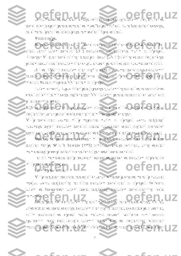Ushbu maqsad va vazifalarni amalga oshirish orqali ekologik turizmni rivojlantirish va
tashkil etish jarayoni yanada samarali va muvaffaqiyatli bo‘ladi.  Bu nafaqat tabiatni asrashga,
balki mahalliy aholi va iqtisodiyotga ham sezilarli foyda keltiradi.
Metodologiya. 
Xalqaro   maydonda   ko'plab   turli   tashkilotlar   ekoturizm   bilan   bog'liq   muammolarni   hal
qiladi.   Jahon   turizm   tashkiloti   (JST)   ekoturizmni   rivojlantirishda   muhim   rol   o‘ynaydi.
Birlashgan Millatlar Tashkilotining Taraqqiyot Dasturi (UNDP) o'zining xalqaro rivojlanishga
yordam dasturi orqali ekoturizm bilan shug'ullanuvchi yana bir xalqaro hukumat tashkilotidir.
JST   va   BMTTD   ekoturizm   bilan   bog‘liq   xalqaro   hukumat   tashkilotlari   ekoturizmni
barqaror   rivojlanish   vositasiga   aylantirishda   qanday   rol   o‘ynashi   mumkinligiga   ikkita
misoldir. Xalqaro miqyosda NNTlar ham rol o'ynaydi.
Turizm konserni, Buyuk Britaniyada joylashgan, turizmning adolatli va barqaror biznes
shakli bo'lishini ta'minlashga bag'ishlangan NNT turizmni yanada barqaror qilish uchun ko'p
yillar davomida ishladi.
AQShda   joylashgan   TES   faqat   ekoturizm   biologik   xilma-xillikni   saqlash   va   jamiyatni
rivojlantirish uchun yaroqli vosita ekanligini ta'minlashga bag'ishlangan.
Milliy   tashkilotlar:Hukumat   milliy   maydonda   muhim   rol   o'ynaydi.   Ushbu   darajadagi
hukumatga   tegishli   ekoturizm   tashkiloti   odatda   hududlardan   keladi:   bog'larni   boshqarish
agentliklari, universitetlar, turizm vazirliklari va atrof-muhit yoki tabiiy resurslar vazirliklari;
Masalan,   Keniyada   davlat   tomonidan   milliy   darajada   ekoturizm   bilan   bog'liq   ko'plab
tadbirlar   Keniya   Wildlife   Services   (KYS)   tomonidan   amalga   oshiriladi,   uning   vakolati
mamlakatdagi yovvoyi tabiatni boshqarish bo'lgan kvazi-davlat tashkiloti.
Har   bir   mamlakatda   tabiiy   resurslarni   saqlash   va   saqlash   va   ekoturizm   bo'yicha   o'z
milliy tashkilotlari mavjud.
Submilliy tashkilotlar
Milliy darajadan pastroqda harakat qilish uchun mintaqaviy, shtat va mahalliy hududlar
mavjud.   Ushbu   darajalarning   har   birida   ekoturizm   tashkilotlari   rol   o'ynaydi.   Kvinslend
turizmi   va   Saskachevan   turizmi   davlat   darajasidagi   ekoturizm   tashkilotlarining   ikkita
namunasidir.
Avstraliyada   Kvinslend   turizmining   atrof-muhit   bo'limi   har   chorakda   sanoat,   NNTlar,
universitetlar  va davlat  sektoriga ekoturizm  bilan  bog'liq tadbirlar,  akkreditatsiya  oluvchilar,
bo'lim   tadqiqotlari   va   siyosati   haqida   ma'lumot   beruvchi   EcoTrends   nomli   axborot
byulletenini   nashr   etadi.Ekologik   turizmni   tashkil   etish   va   rivojlantirish   istiqbollari
metodologiyasi o‘zida ko’plab bosqichlarni o‘z ichiga oladi va holatni tahlil qilib, belgilangan
4 