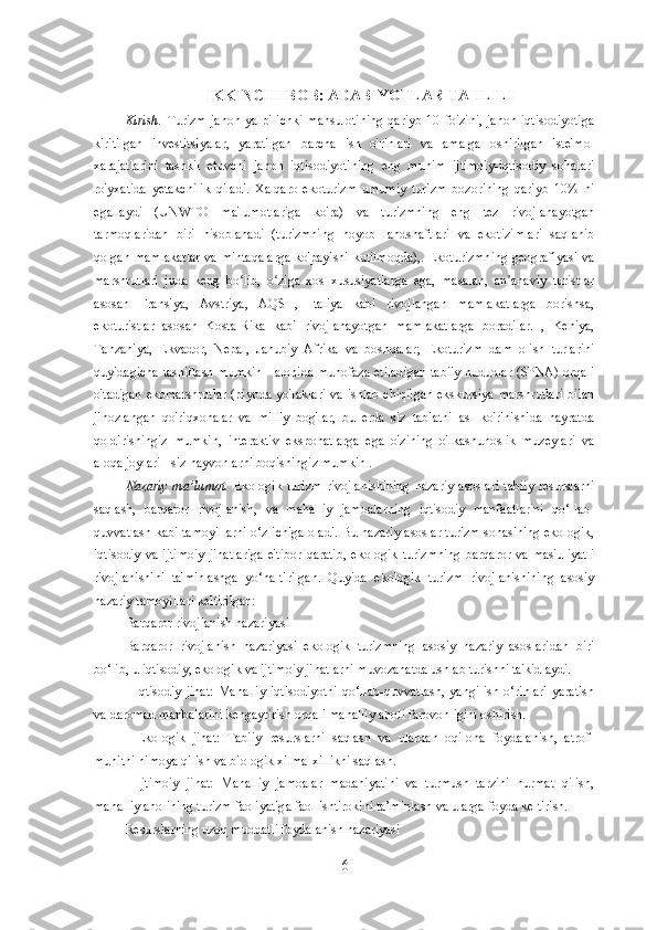 IKKINCHI BOB: ADABIYOTLAR TAHLILI
Kirish.   Turizm  jahon   yalpi   ichki  mahsulotining  qariyb   10  foizini,   jahon  iqtisodiyotiga
kiritilgan   investitsiyalar,   yaratilgan   barcha   ish   o'rinlari   va   amalga   oshirilgan   iste'mol
xarajatlarini   tashkil   etuvchi   jahon   iqtisodiyotining   eng   muhim   ijtimoiy-iqtisodiy   sohalari
ro'yxatida   yetakchilik   qiladi.   Xalqaro   ekoturizm   umumiy   turizm   bozorining   qariyb   10%   ni
egallaydi   (UNWTO   ma'lumotlariga   ko'ra)   va   turizmning   eng   tez   rivojlanayotgan
tarmoqlaridan   biri   hisoblanadi   (turizmning   noyob   landshaftlari   va   ekotizimlari   saqlanib
qolgan mamlakatlar va mintaqalarga ko'payishi kutilmoqda),. Ekoturizmning geografiyasi va
marshrutlari   juda   keng   bo lib,   o ziga   xos   xususiyatlarga   ega,   masalan,   an anaviy   turistlarʻ ʻ ʼ
asosan   Fransiya,   Avstriya,   AQSH,   Italiya   kabi   rivojlangan   mamlakatlarga   borishsa,
ekoturistlar   asosan   Kosta-Rika   kabi   rivojlanayotgan   mamlakatlarga   boradilar.   ,   Keniya,
Tanzaniya,   Ekvador,   Nepal,   Janubiy   Afrika   va   boshqalar;   Ekoturizm   dam   olish   turlarini
quyidagicha tasniflash mumkin - alohida muhofaza etiladigan tabiiy hududlar (SPNA) orqali
o'tadigan  ekomarshrutlar  (piyoda yo'laklari  va ishlab chiqilgan  ekskursiya marshrutlari  bilan
jihozlangan   qo'riqxonalar   va   milliy   bog'lar,   bu   erda   siz   tabiatni   asl   ko'rinishida   hayratda
qoldirishingiz   mumkin,   interaktiv   eksponatlarga   ega   o'zining   o'lkashunoslik   muzeylari   va
aloqa joylari - siz hayvonlarni boqishingiz mumkin .
Nazariy  ma’lumot.   Ekologik   turizm  rivojlanishining   nazariy  asoslari   tabiiy   resurslarni
saqlash,   barqaror   rivojlanish,   va   mahalliy   jamoalarning   iqtisodiy   manfaatlarini   qo‘llab-
quvvatlash kabi tamoyillarni o‘z ichiga oladi. Bu nazariy asoslar turizm sohasining ekologik,
iqtisodiy   va   ijtimoiy   jihatlariga   e'tibor   qaratib,   ekologik   turizmning   barqaror   va   mas'uliyatli
rivojlanishini   ta'minlashga   yo‘naltirilgan.   Quyida   ekologik   turizm   rivojlanishining   asosiy
nazariy tamoyillari keltirilgan:
Barqaror rivojlanish nazariyasi
Barqaror   rivojlanish   nazariyasi   ekologik   turizmning   asosiy   nazariy   asoslaridan   biri
bo‘lib, u iqtisodiy, ekologik va ijtimoiy jihatlarni muvozanatda ushlab turishni ta'kidlaydi.
-  Iqtisodiy  jihat:  Mahalliy  iqtisodiyotni   qo‘llab-quvvatlash,   yangi  ish  o‘rinlari  yaratish
va daromad manbalarini kengaytirish orqali mahalliy aholi farovonligini oshirish.
-   Ekologik   jihat:   Tabiiy   resurslarni   saqlash   va   ulardan   oqilona   foydalanish,   atrof-
muhitni himoya qilish va biologik xilma-xillikni saqlash.
-   Ijtimoiy   jihat:   Mahalliy   jamoalar   madaniyatini   va   turmush   tarzini   hurmat   qilish,
mahalliy aholining turizm faoliyatiga faol ishtirokini ta’minlash va ularga foyda keltirish.
Resurslarning uzoq muddatli foydalanish nazariyasi
6 