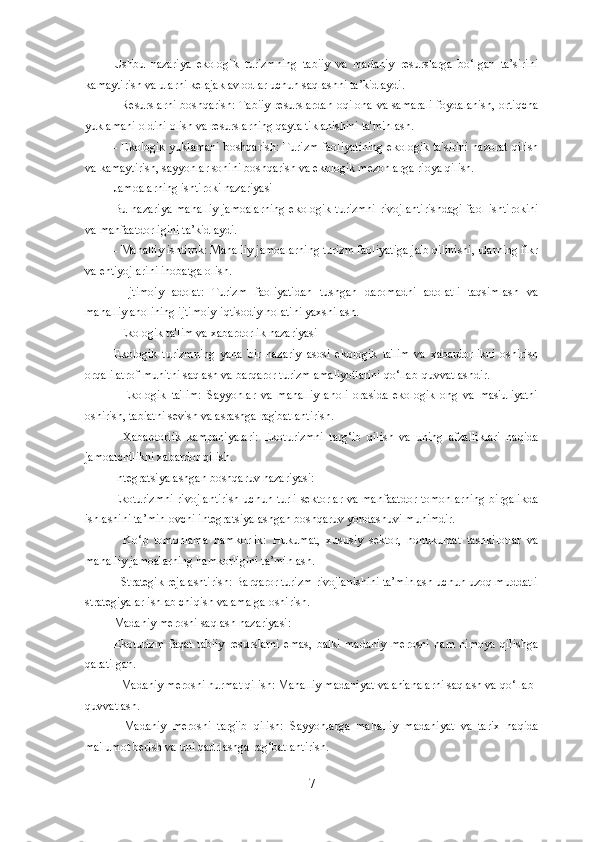 Ushbu   nazariya   ekologik   turizmning   tabiiy   va   madaniy   resurslarga   bo‘lgan   ta’sirini
kamaytirish va ularni kelajak avlodlar uchun saqlashni ta’kidlaydi.
- Resurslarni boshqarish: Tabiiy resurslardan oqilona va samarali foydalanish, ortiqcha
yuklamani oldini olish va resurslarning qayta tiklanishini ta'minlash.
- Ekologik yuklamani boshqarish: Turizm faoliyatining ekologik ta'sirini nazorat qilish
va kamaytirish, sayyohlar sonini boshqarish va ekologik mezonlarga rioya qilish.
Jamoalarning ishtiroki nazariyasi
Bu nazariya mahalliy  jamoalarning ekologik turizmni  rivojlantirishdagi faol ishtirokini
va manfaatdorligini ta’kidlaydi.
- Mahalliy ishtirok: Mahalliy jamoalarning turizm faoliyatiga jalb qilinishi, ularning fikr
va ehtiyojlarini inobatga olish.
-   Ijtimoiy   adolat:   Turizm   faoliyatidan   tushgan   daromadni   adolatli   taqsimlash   va
mahalliy aholining ijtimoiy-iqtisodiy holatini yaxshilash.
   Ekologik ta'lim va xabardorlik nazariyasi
Ekologik   turizmning   yana   bir   nazariy   asosi   ekologik   ta'lim   va   xabardorlikni   oshirish
orqali atrof-muhitni saqlash va barqaror turizm amaliyotlarini qo‘llab-quvvatlashdir.
-   Ekologik   ta'lim:   Sayyohlar   va   mahalliy   aholi   orasida   ekologik   ong   va   mas'uliyatni
oshirish, tabiatni sevish va asrashga rag'batlantirish.
-   Xabardorlik   kampaniyalari:   Ekoturizmni   targ‘ib   qilish   va   uning   afzalliklari   haqida
jamoatchilikni xabardor qilish.
Integratsiyalashgan boshqaruv nazariyasi:
Ekoturizmni  rivojlantirish uchun turli sektorlar va manfaatdor tomonlarning birgalikda
ishlashini ta’minlovchi integratsiyalashgan boshqaruv yondashuvi muhimdir.
-   Ko‘p   tomonlama   hamkorlik:   Hukumat,   xususiy   sektor,   nohukumat   tashkilotlar   va
mahalliy jamoalarning hamkorligini ta’minlash.
- Strategik rejalashtirish: Barqaror turizm rivojlanishini ta’minlash uchun uzoq muddatli
strategiyalar ishlab chiqish va amalga oshirish.
Madaniy merosni saqlash nazariyasi:
Ekoturizm   faqat   tabiiy   resurslarni   emas,   balki   madaniy   merosni   ham   himoya   qilishga
qaratilgan.
- Madaniy merosni hurmat qilish: Mahalliy madaniyat va an'analarni saqlash va qo‘llab-
quvvatlash.
-   Madaniy   merosni   targ'ib   qilish:   Sayyohlarga   mahalliy   madaniyat   va   tarix   haqida
ma'lumot berish va uni qadrlashga rag‘batlantirish.
7 