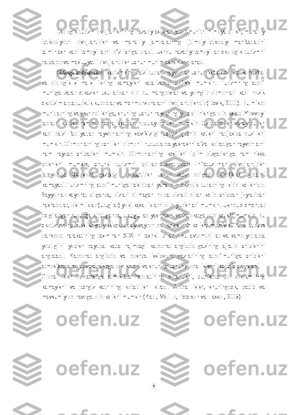 Ekologik turizm rivojlanishining nazariy asoslari atrof-muhitni himoya qilish, mahalliy
iqtisodiyotni   rivojlantirish   va   mahalliy   jamoalarning   ijtimoiy-iqtisodiy   manfaatlarini
ta'minlash   kabi   tamoyillarni   o‘z   ichiga   oladi.   Ushbu   nazariy   tamoyillar   ekologik   turizmni
barqaror va mas'uliyatli rivojlantirish uchun muhim asos hisoblanadi.
Oldingi tadqiqotlar.   Turizmning  ba'zi turlari  hayvonlar uchun katta  bezovtalik  manbai
va   biologik   xilma-xillikning   kamayishi   katalizatori   bo'lishi   mumkin.   Turizmning   atrof-
muhitga   zarar   etkazish   usullaridan   biri   bu   mangrovlar   va   yomg'ir   o'rmonlari   kabi   nozik
ekotizimlarda turistik kurortlar va mehmonxonalarni rivojlantirishdir (Devis, 2000). Bu mikro
muhitlarning vayron bo'lishiga, shuning uchun hayotning yo'q qilinishiga olib keladi.Yovvoyi
tabiatni   ko'rish  ham   bir   necha   jihatdan   noqulay   bo'lishi   mumkin.   Oziqlantirish   va  uy   qurish
kabi   ba'zi   faoliyatlar   hayvonlarning   xavfsizligi   uchun   qochib   ketishi   natijasida   buzilishi
mumkin. O'rmonlarning ochilishi o'rmonli hududlarda yashashni afzal ko'radigan hayvonlarni
ham   haydab   chiqarishi   mumkin.   O'rmonlarning   kesilishi   iqlim   o'zgarishiga   ham   hissa
qo'shishi   mumkin,   chunki   turizmni   qo'llab-quvvatlovchi   infratuzilmani   rivojlantirish
jarayonida   issiqxona   gazlarini   o'zlashtirish   uchun   zarur   bo'lgan   o'simliklar   qoplami
kamayadi.Turizmning   atrof-muhitga   ta'siridan   yana   biri   ekzotik   turlarning   kirib   kelishidir.
Sayyohlar   sayohat   qilganda,   o'zlari   bilmagan   holda   o'zlari   bilan   kelib   chiqqan   joylaridan
hasharotlar, o'simliklar (urug'lar) yoki kasalliklarni olib yurishlari mumkin.  Ushbu elementlar
belgilangan hududga kiritilganda, ular gullab-yashnashi va halokatga olib kelishi mumkin. Bu
ekotizimning  buzilishiga  yoki butunlay vayron bo'lishiga olib  kelishi  mumkin.Global  turizm
transport   harakatining   taxminan   50%   ni   tashkil   qiladi.   Bu   avtomobillar   va   samolyotlarda
yoqilg'ini   yoqish   paytida   katta   hajmdagi   karbonat   angidrid   gazining   ajralib   chiqishini
anglatadi.   Karbonat   angidrid   va   boshqa   issiqxona   gazlarining   atrof-muhitga   chiqishi
atmosferada qoplovchi ta'sirga olib keladi va shuning uchun global isishni keltirib chiqaradi.
Global   isish   oqibatlariga   atmosfera   haroratining   ko'tarilishi,   qutblarda   qor   qoplamining
kamayishi   va   dengiz   sathining   ko'tarilishi   kiradi.   Global   isish,   shuningdek,   qattiq   va
mavsumiy ob-havoga olib kelishi mumkin (Karl, Melillo, Peterson va Hassol, 2009).
8 