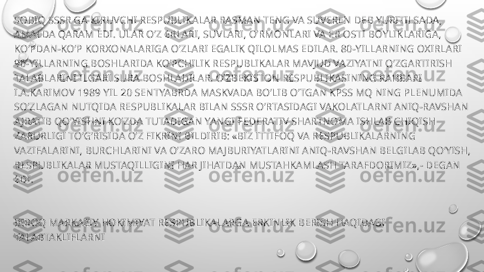 SOBIQ SSSR GA KIRUVCHI RESPUBLIKALAR RASMAN TENG VA SUVEREN DEB YURITILSADA, 
AMALDA QARAM EDI. ULAR O’Z ERLARI, SUVLARI, O’RMONLARI VA ER OSTI BOYLIKLARIGA, 
KO’PDAN-KO’P KORXONALARIGA O’ZLARI EGALIK QILOLMAS EDILAR. 80-YILLARNING OXIRLARI 
90-YILLARNING BOSHLARIDA KO’PCHILIK RESPUBLIKALAR MAVJUD VAZIYATNI O’ZGARTIRISH 
TALABLARINI ILGARI SURA BOSHLADILAR. O’ZBEKISTON RESPUBLIKASINING RAHBARI 
I.A.KARIMOV 1989 YIL 20 SENTYABRDA MASKVADA BO’LIB O’TGAN KPSS MQ NING PLENUMIDA 
SO’ZLAGAN NUTQIDA RESPUBLIKALAR BILAN SSSR O’RTASIDAGI VAKOLATLARNI ANIQ-RAVSHAN 
AJRATIB QO’YISHNI KO’ZDA TUTADIGAN YANGI FEDERATIV SHARTNOMA ISHLAB CHIQISH 
ZARURLIGI TO’G’RISIDA O’Z FIKRINI BILDIRIB: «BIZ ITTIFOQ VA RESPUBLIKALARNING 
VAZIFALARINI, BURCHLARINI VA O’ZARO MAJBURIYATLARINI ANIQ-RAVSHAN BELGILAB QO’YISH, 
RESPUBLIKALAR MUSTAQILLIGINI HAR JIHATDAN MUSTAHKAMLASH TARAFDORIMIZ»,- DEGAN 
EDI.
BIROQ MARKAZIY HOKIMIYAT RESPUBLIKALARGA ERKINLIK BERISH HAQIDAGI 
TALABTAKLIFLARNI
•
E’TIBORGA OLMADI, TO’G’RIROG’I ULARGA ERKINLIK BERISHNI XOHLAMAS EDI. 