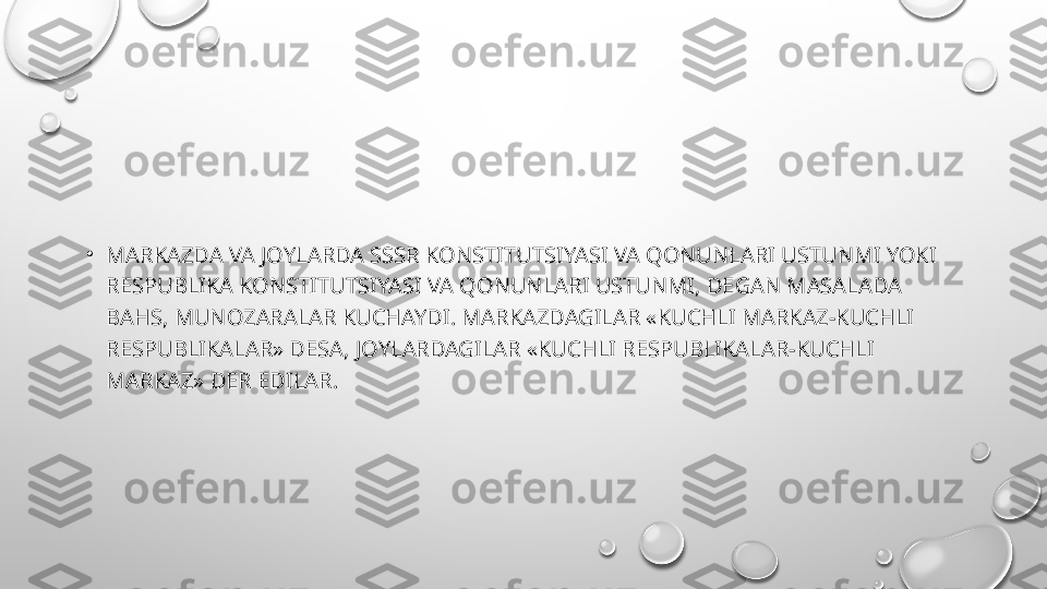 •
MARKAZDA VA JOYLARDA SSSR KONSTITUTSIYASI VA QONUNLARI USTUNMI YOKI 
RESPUBLIKA KONSTITUTSIYASI VA QONUNLARI USTUNMI, DEGAN MASALADA 
BAHS, MUNOZARALAR KUCHAYDI. MARKAZDAGILAR «KUCHLI MARKAZ-KUCHLI 
RESPUBLIKALAR» DESA, JOYLARDAGILAR «KUCHLI RESPUBLIKALAR-KUCHLI 
MARKAZ» DER EDILAR. 