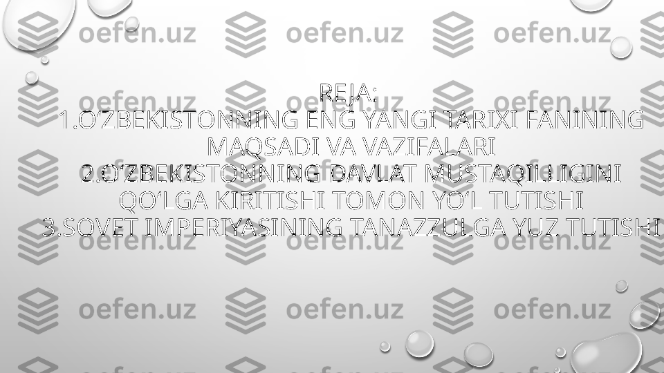 RE JA: 
1.O‘ZBEKISTONNING ENG YANGI TARIXI FANINING 
MAQSADI VA VAZIFALARI
2.O‘ZBEKISTONNING DAVLAT MUSTAQILLIGINI 
QO‘LGA KIRITISHI TOMON YO‘L TUTISHI
3.SOVET IMPERIYASINING TANAZZULGA YUZ TUTISHI 