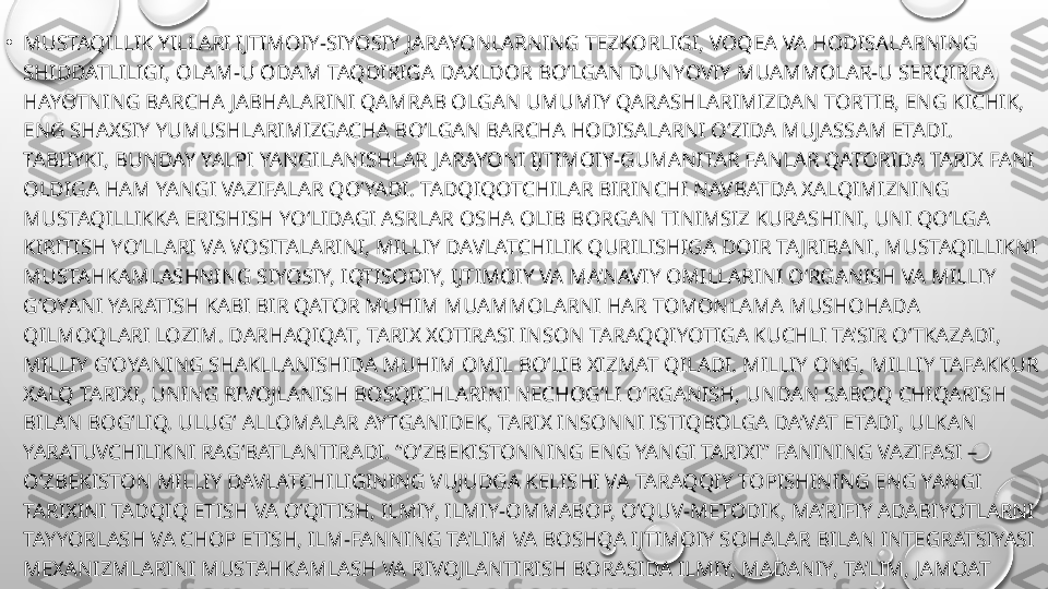 •
MUSTAQILLIK YILLARI IJTIMOIY-SIYOSIY JARAYONLARNING TEZKORLIGI, VOQEA VA HODISALARNING 
SHIDDATLILIGI, OLAM-U ODAM TAQDIRIGA DAXLDOR BO‘LGAN DUNYOVIY MUAMMOLAR-U SERQIRRA 
HAYOTNING BARCHA JABHALARINI QAMRAB OLGAN UMUMIY QARASHLARIMIZDAN TORTIB, ENG KICHIK, 
ENG SHAXSIY YUMUSHLARIMIZGACHA BO‘LGAN BARCHA HODISALARNI O‘ZIDA MUJASSAM ETADI. 
TABIIYKI, BUNDAY YALPI YANGILANISHLAR JARAYONI IJTIMOIY-GUMANITAR FANLAR QATORIDA TARIX FANI 
OLDIGA HAM YANGI VAZIFALAR QO‘YADI. TADQIQOTCHILAR BIRINCHI NAVBATDA XALQIMIZNING 
MUSTAQILLIKKA ERISHISH YO‘LIDAGI ASRLAR OSHA OLIB BORGAN TINIMSIZ KURASHINI, UNI QO‘LGA 
KIRITISH YO‘LLARI VA VOSITALARINI, MILLIY DAVLATCHILIK QURILISHIGA DOIR TA JRIBANI, MUSTAQILLIKNI 
MUSTAHKAMLASHNING SIYOSIY, IQTISODIY, IJTIMOIY VA MA’NAVIY OMILLARINI O‘RGANISH VA MILLIY 
G‘OYANI YARATISH KABI BIR QATOR MUHIM MUAMMOLARNI HAR TOMONLAMA MUSHOHADA 
QILMOQLARI LOZIM. DARHAQIQAT, TARIX XOTIRASI INSON TARAQQIYOTIGA KUCHLI TA’SIR O‘TKAZADI, 
MILLIY G‘OYANING SHAKLLANISHIDA MUHIM OMIL BO‘LIB XIZMAT QILADI. MILLIY ONG, MILLIY TAFAKKUR 
XALQ TARIXI, UNING RIVOJLANISH BOSQICHLARINI NECHOG‘LI O‘RGANISH, UNDAN SABOQ CHIQARISH 
BILAN BOG‘LIQ. ULUG‘ ALLOMALAR AYTGANIDEK, TARIX INSONNI ISTIQBOLGA DA’VAT ETADI, ULKAN 
YARATUVCHILIKNI RAG‘BATLANTIRADI. “O‘ZBEKISTONNING ENG YANGI TARIXI” FANINING VAZIFASI – 
O‘ZBEKISTON MILLIY DAVLATCHILIGINING VUJUDGA KELISHI VA TARAQQIY TOPISHINING ENG YANGI 
TARIXINI TADQIQ ETISH VA O‘QITISH, ILMIY, ILMIY-OMMABOP, O‘QUV-METODIK, MA’RIFIY ADABIYOTLARNI 
TAYYORLASH VA CHOP ETISH, ILM-FANNING TA’LIM VA BOSHQA IJTIMOIY SOHALAR BILAN INTEGRATSIYASI 
MEXANIZMLARINI MUSTAHKAMLASH VA RIVOJLANTIRISH BORASIDA ILMIY, MADANIY, TA’LIM, JAMOAT 
MUASSASALARI VA TASHKILOTLARI FAOLIYATINI MUVOFIQLASHTIRISH ISHLARINING SAMARADORLIGINI 
OSHIRISH, YOSHLARDA, AVVALAMBOR, UMUMTA’LIM MAKTABLARI, KASB-HUNAR KOLLE JLARI, AKADEMIK 
LITSEYLAR O‘QUVCHILARIDA, OLIY TA’LIM MUASSASALARI TALABALARIDA MAMLAKAT TARIXI HAQIDAGI 
CHUQUR BILIMLARNI SHAKLLANTIRISHDIR 