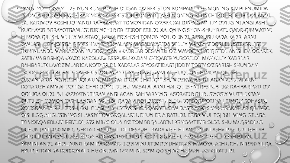 •
YANGI YO’L 1989 YIL 23 IYUN KUNI BO’LIB O’TGAN O’ZBEKISTON KOMPARTIYASI MQNING XIV PLENUMIDA 
ISLOM ABDUG’ANIEVICH KARIMOV O’ZBEKISTON KOMPARTIYASI MQNING BIRINCHI KOTIBI ETIB SAYLANDI. 
I.A. KARIMOV BOSHLIQ YANGI RAHBARIYAT TOMONIDAN O’ZBEK XALQINING MILLIY O’ZLIGINI ANGLASHI 
KUCHAYIB BORAYOTGANLIGI BIRINCHI BOR ETIROF ETILDI. XALQNING SHON-SHUHRATI, QADR-QIMMATINI 
HIMOYA QILISH, MILLIY MUSTAQILLIKKA ERISHISH TOMON YO’L OLINDI. RESPUBLIKADA KADRLARNI 
TANLASH, JOY-JOYIGA QO’YISH VA TARBIYALASH MASALALARIDA MILLIY MANFAATDORLIK USTIVORLIGI 
TA’MINLANDI. MARKAZDAN YUBORILGAN «KADRLAR DESANTI» O’Z MAVQEINI YO’QOTDI. ANISHEV, OGAREK, 
SATIN VA BOSHQA «KAZO-KAZOLAR» RESPUBLIKADAN CHIQARIB YUBORILDI. MAHALLIY KADRLAR 
RAHBARLIK LAVOZIMLARIGA KO’TARILDI. KADRLAR SIYOSATIDAGI JIDDIY IJOBIY O’ZGARISH SHUNDAN 
IBORAT BO’LDIKI, ENDI O’ZBEKISTONDA PARTIYA, SOVET, DAVLAT, HUQUQNI HIMOYA QILISH 
ORGANLARINING BOSHLIQLARINI MOSKVA ORQALI HAL QILISH, MOSKVA BELGILAGAN XODIMLARNI 
KO’TARISH AMMALIYOTIGA CHEK QO’YILDI, BU MASALALARNI HAL QILISHNI RESPUBLIKA RAHBARIYATI O’Z 
QO’LIGA OLDI. BU VAZIYATNI TERAN ANGLAGAN RAHBARNING JASORATI BO’LIB, SIYOSIY MUTELIKDAN 
QUTILISH TOMON TASHLANGAN MUHIM QADAM BO’LDIRESPUBLIKA IQTSODIYOTI VA IJTIMOIY SOHASINI 
XOLISONA TAHLIL ETISH, BAHOLASH VA KO’TARISHGA QARATILGAN DASTLABKI SA’Y-HARAKATLAR QILINDI. 
QISHLOQ AHOLISINING SHAXSIY TOMORQALARI UCHUN ER AJRATILDI. ERGA MUHTOJ 381 MING OILAGA 
TOMORQA ERLARI BERILDI, 372 MING OILA O’Z TOMORQALARINI KENGAYTIRIB OLDI. SHU MAQSADLAR 
UCHUN JAMI 150 MING GEKTAR ER AJRATILDI. RESPUBLIKADA «ISH BILAN TA’MINLASH» DASTURI ISHLAB 
CHIQILDI. ANA SHU DASTURGA BINOAN 1990 YILDA 300 MING KISHI, ASOSAN YOSHLAR ISH BILAN 
TA’MINLANDI. AHOLINING KAM DAROMADLI QISMINI IJTIMOIY JIHATDAN HIMOYALASH UCHUN 1990 YILDA 
BYUDJETDAN VA KORXONALR HISOBIDAN 142 MLN. SO’M QO’SHIMCHA MABLAG’ AJRATILDI. 