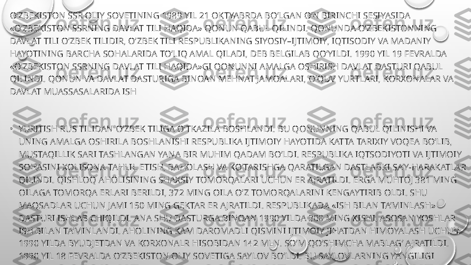 O’ZBEKISTON SSR OLIY SOVETINING 1989 YIL 21 OKTYABRDA BO’LGAN O’N BIRINCHI SESIYASIDA 
«O’ZBEKISTON SSRNING DAVLAT TILI HAQIDA» QONUN QABUL QILINDI. QONUNDA O’ZBEKISTONNING 
DAVLAT TILI O’ZBEK TILIDIR, O’ZBEK TILI RESPUBLIKANING SIYOSIY–IJTIMOIY, IQTISODIY VA MADANIY 
HAYOTINING BARCHA SOHALARIDA TO’LIQ AMAL QILADI, DEB BELGILAB QO’YILDI. 1990 YIL 19 FEVRALDA 
«O’ZBEKISTON SSRNING DAVLAT TILI HAQIDA»GI QONUNNI AMALGA OSHIRISH DAVLAT DASTURI QABUL 
QILINDI. QONUN VA DAVLAT DASTURIGA BINOAN MEHNAT JAMOALARI, O’QUV YURTLARI, KORXONALAR VA 
DAVLAT MUASSASALARIDA ISH
•
YURITISH RUS TILIDAN O’ZBEK TILIGA O’TKAZILA BOSHLANDI. BU QONUNNING QABUL QILINISHI VA 
UNING AMALGA OSHIRILA BOSHLANISHI RESPUBLIKA IJTIMOIY HAYOTIDA KATTA TARIXIY VOQEA BO’LIB, 
MUSTAQILLIK SARI TASHLANGAN YANA BIR MUHIM QADAM BO’LDI. RESPUBLIKA IQTSODIYOTI VA IJTIMOIY 
SOHASINI XOLISONA TAHLIL ETISH, BAHOLASH VA KO’TARISHGA QARATILGAN DASTLABKI SA’Y-HARAKATLAR 
QILINDI. QISHLOQ AHOLISINING SHAXSIY TOMORQALARI UCHUN ER AJRATILDI. ERGA MUHTOJ 381 MING 
OILAGA TOMORQA ERLARI BERILDI, 372 MING OILA O’Z TOMORQALARINI KENGAYTIRIB OLDI. SHU 
MAQSADLAR UCHUN JAMI 150 MING GEKTAR ER AJRATILDI. RESPUBLIKADA «ISH BILAN TA’MINLASH» 
DASTURI ISHLAB CHIQILDI. ANA SHU DASTURGA BINOAN 1990 YILDA 300 MING KISHI, ASOSAN YOSHLAR 
ISH BILAN TA’MINLANDI. AHOLINING KAM DAROMADLI QISMINI IJTIMOIY JIHATDAN HIMOYALASH UCHUN 
1990 YILDA BYUDJETDAN VA KORXONALR HISOBIDAN 142 MLN. SO’M QO’SHIMCHA MABLAG’ AJRATILDI. 
1990 YIL 18 FEVRALDA O’ZBEKISTON OLIY SOVETIGA SAYLOV BO’LDI. BU SAYLOVLARNING YANGILIGI 
SHUNDAN IBORAT BO’LDIKI, 500 SAYLOV OKRUGINING 326. 