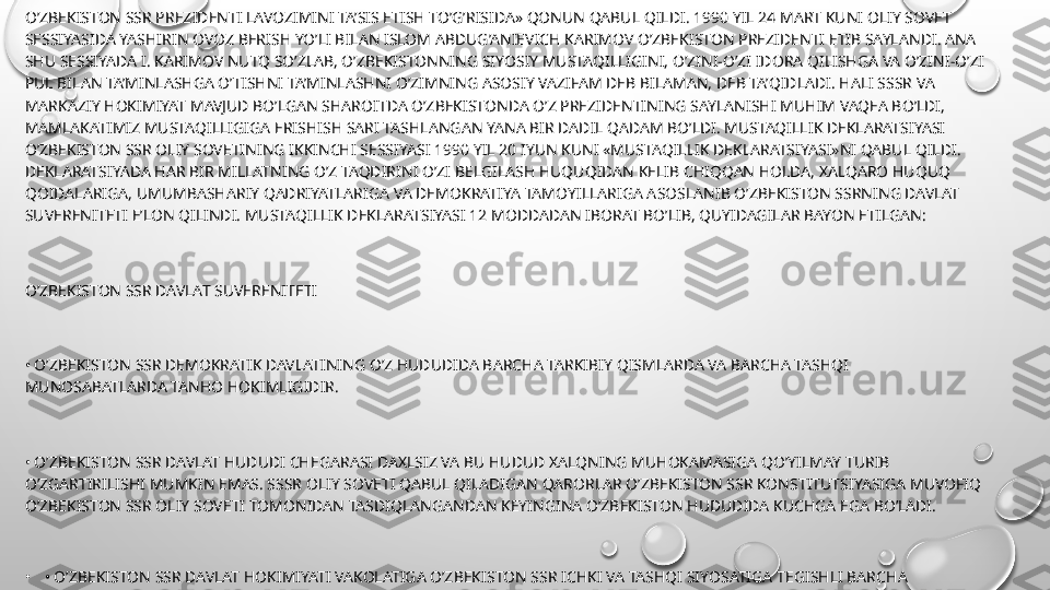 O’ZBEKISTON SSR PREZIDENTI LAVOZIMINI TA’SIS ETISH TO’G’RISIDA» QONUN QABUL QILDI. 1990 YIL 24 MART KUNI OLIY SOVET 
SESSIYASIDA YASHIRIN OVOZ BERISH YO’LI BILAN ISLOM ABDUG’ANIEVICH KARIMOV O’ZBEKISTON PREZIDENTI ETIB SAYLANDI. ANA 
SHU SESSIYADA I. KARIMOV NUTQ SO’ZLAB, O’ZBEKISTONNING SIYOSIY MUSTAQILLIGINI, O’ZINI-O’ZI IDORA QILISHGA VA O’ZINI-O’ZI 
PUL BILAN TA’MINLASHGA O’TISHNI TA’MINLASHNI O’ZIMNING ASOSIY VAZIFAM DEB BILAMAN, DEB TA’QIDLADI. HALI SSSR VA 
MARKAZIY HOKIMIYAT MAVJUD BO’LGAN SHAROITDA O’ZBEKISTONDA O’Z PREZIDENTINING SAYLANISHI MUHIM VAQEA BO’LDI, 
MAMLAKATIMIZ MUSTAQILLIGIGA ERISHISH SARI TASHLANGAN YANA BIR DADIL QADAM BO’LDI. MUSTAQILLIK DEKLARATSIYASI 
O’ZBEKISTON SSR OLIY SOVETINING IKKINCHI SESSIYASI 1990 YIL 20 IYUN KUNI «MUSTAQILLIK DEKLARATSIYASI»NI QABUL QILDI. 
DEKLARATSIYADA HAR BIR MILLATNING O’Z TAQDIRINI O’ZI BELGILASH HUQUQIDAN KELIB CHIQQAN HOLDA, XALQARO HUQUQ 
QOIDALARIGA, UMUMBASHARIY QADRIYATLARIGA VA DEMOKRATIYA TAMOYILLARIGA ASOSLANIB O’ZBEKISTON SSRNING DAVLAT 
SUVERENITETI E’LON QILINDI. MUSTAQILLIK DEKLARATSIYASI 12 MODDADAN IBORAT BO’LIB, QUYIDAGILAR BAYON ETILGAN:
O’ZBEKISTON SSR DAVLAT SUVERENITETI
•  O’ZBEKISTON SSR DEMOKRATIK DAVLATINING O’Z HUDUDIDA BARCHA TARKIBIY QISMLARDA VA BARCHA TASHQI 
MUNOSABATLARDA TANHO HOKIMLIGIDIR.
•  O’ZBEKISTON SSR DAVLAT HUDUDI CHEGARASI DAXLSIZ VA BU HUDUD XALQNING MUHOKAMASIGA QO’YILMAY TURIB 
O’ZGARTIRILISHI MUMKIN EMAS. SSSR OLIY SOVETI QABUL QILADIGAN QARORLAR O’ZBEKISTON SSR KONSTITUTSIYASIGA MUVOFIQ 
O’ZBEKISTON SSR OLIY SOVETI TOMONIDAN TASDIQLANGANDAN KEYINGINA O’ZBEKISTON HUDUDIDA KUCHGA EGA BO’LADI.
•
•  O’ZBEKISTON SSR DAVLAT HOKIMIYATI VAKOLATIGA O’ZBEKISTON SSR ICHKI VA TASHQI SIYOSATIGA TEGISHLI BARCHA 
MASALALAR KIRADI VA HOKAZO. O’ZBEKISTON MUSTAQILLIGI TO’G’RISIDAGI DEKLARATSIYA MUHIM TARIXIY HUJJAT BO’LIB, 
MAMLAKATIMIZNING O’Z DAVLAT MUSTAQILLIGINI QO’LGA KIRITISH YO’LIDA YANA BIR YANGI QADAM BO’LDI. PREZIDENT 
LAVOZIMINING TA’SIS ETILISHI 