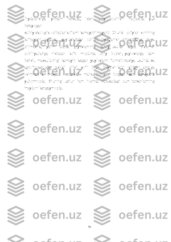 foydalaiishga     yordam     bersada,     lekin     qo‘y     boqilishi     natijasida     yuz
berayotgan 
salbiy ekologik oqibatlar ko‘lami kamaytirilmayanti. Chunki   qo‘ylar   sonining
ko‘payishi     ayniqsa,     yaylovlaridan     oqilona   foydalanish     prinsiplariga     rioya
qilimaslik,     ya‘ni     ularda     giyoxlarnnng     tabiiy   usulda     kayta     tiklanish
qobiliyatlariga     nisbatan     ko‘p     miqdorda     qo‘y     boqish,   yaylovlarga     dam
berish,  maxsuldorligi  kamayib  ketgan  yaylovlarni fitomelioratsiya  usulida  va
agrofitotsenozlar     tashkil     qilish     yo‘li     bilan     boyitish   kabi     ishlarni     amalga
oshirmaslik     mavjud     potensial     mahsuldorlikni     borgan     sari   kamaytirib
yubormoqda.   Shuning   uchun   ham   hozirda   harakatdagi   qum barxanlarining
maydoni kengaymoqda.
28 
