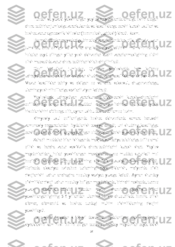 Tubd а n   v а  yuz а ki   y а xshil а ng а n   y а yl о v   m а yd о nl а rid а а m а lg а о shiril а dig а n
ch о r а- t а dbirl а r   juml а sig а  z а r а rkuk а nd а  v а  k а s а llikl а rg а  q а rshi   kur а sh   usull а ri   v а
b о shq а  z а rur  а gr о texnik   ishl о vl а r  ( b о r о n о l а sh , ugitl а sh )  kir а di .  R а sm .
Fit о meli о r а ntl а r   m а ys а l а rig а   bir   t а l а y   z а r а rkun а nd а l а r -   till а   q о’ ngiz ,   uzun
tumshuq ,   q о r а   q о’ ngiz   v а   x -   k   l а r   eng   k а tt а   ziy о n   keltirishi   mumkin .   Bund а y
h о l а tl а r   q а yd   qiling а n   yill а r   y о sh   ekinz о rl а r   kuchli   z а r а rl а nm а sligining   о ldini
о lish   m а qs а did а  z а rur   ch о r а- t а dbirl а r   ishl а b   chiqilinil а di .
Ch о’ l   hududl а ri ,   juml а d а n ,   Qizilqum   y а yl о vl а rid а   h а m   k о’ pr о q
uchr а ydig а n   k а s а llikl а r   juml а sig а  un   shudring ,  z а ng   k а s а llikl а rini   kiritish   l о zim .
M а zur   k а s а llikl а r   t а biiy   v а   ekilg а n   о q   v а   q о r а   s а ks о vul ,   chug о nz о rl а rg а,
ul а rning   y о sh   nih о lll а rig а  sezil а rli   ziy о n   keltir а di .
Y а yl о vl а rd а   uchr а ydig а n   z а r а rkun а nd а l а rg а   q а rshi   kur а sh   ch о r а l а rini
q о’ ll а shning   eng   s а m а r а li   mudd а ti   ul а rning   lichink а   h о lid а gi   y о shi
his о bl а nishini   e ’ tib о rg а о lib , а yn а n   ushbu   d а vrni   t а nl а m о q   l о zim .
Kimy о viy   usul   q о’ ll а nilg а nd а   b о shq а   ekinz о rl а rd а   s а m а r а   beruvchi
z а m о n а viy   prep а r а tl а rd а n   f о yd а l а nish   t а vsiy а   etil а di ;   uni   shudring   k а s а lligig а
q а rshi   gekt а rig а 40-50  kg   m а yd а l а ng а n  о ltingugurt   sepish   y а xshi   s а m а r а  ber а di .
Z а h а rli   m о dd а l а r   bil а n   ishl а g а nd а  m а vjud   s а nit а riy а  t а l а bl а rig а  t о’ liq  а m а l
qilish   v а   b а rch а   z а rur   x а vfsizlik   ch о r а- t а dbirl а rini   kur а sh   sh а rt .   Y а yl о v
m а yd о nl а rid а n ,   h о l а ti   y а xshil а ng а n   m а ssivl а rd а   uz о q   mudd а t   surunk а li   m о l
b о qilishi   n а tij а sid а   tupr о q   yuz а sining   suv - fizik   xususiy а tl а ri   y о m о nl а sh а di .
О qib а td а   а ks а riy а t   о ziq а b о p   turl а rning   q а yt а   tikl а nish ,   me ’ y о rid а   о’ sib
riv о ji а nishi   uchun   а nch а gin а   n о qul а y   v а ziy а t   yuz а g а   kel а di .   А yn а n   shund а y
о’ simlikl а r   riv о ji   uchun   n о qul а y   b о’ lg а n   m а yd о nl а rd а,  birinchi   n а vb а td а,  tupr о q
yuz а si   mex а nik   t а rkibi   jih а td а n   о g ’ ir   sh а r о itd а   y а yl о v   h о l а ti
y а xshil а ng а nligining   5-6   yill а rid а n   ul а rni   8-10   sm   chuqurlikd а   b о r о n а   qilish
efemer ,   efemer о id   v а   b о shq а   turd а gi   muhim   о’ simlikl а rning   riv о jini
y а xshil а ydi .
Uz о q   yill а r   ( m а s а l а n   8-10)   yil   d а v о mid а   f о yd а l а nilg а n   ekin   m а yd о nl а ri
siyr а kl а shib   k а m   h о sil   b о’ lib   q о lg а n   t а qdird а,   bund а y   m а yd о nl а r   q а yt а   ekish
56 